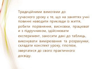 Традиційними вимогами до
сучасного уроку є те, що на заняттях учні
повинні наводити приклади із життя,
робити порівняння, висновки, працюват
и з підручником, здійснювати
експеримент, заносити дані до таблиць,
виконувати вимірювання та розрахунки,
складати конспект уроку, гіпотези,
звертатися до свого практичного
досвіду.
 