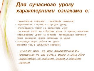 Для сучасного уроку
характерними ознаками є:
Сучасний урок – це урок демократичний. Він
проводиться не для учнів, а разом з ними. Його
характеризує не навчання словом, а навчання
справою.
- гуманітарний потенціал і гуманізація навчання;
- варіативність і гнучкість структури уроку;
- спрямованість уроку на особистість учня;
- системний підхід до побудови уроку та процесу навчання;
- спрямованість уроку на головне – генералізація навчання;
- повне засвоєння нового матеріалу на уроці;
- оптимізація форм роботи на уроці;
- економія часу в шкільному навчанні.
 