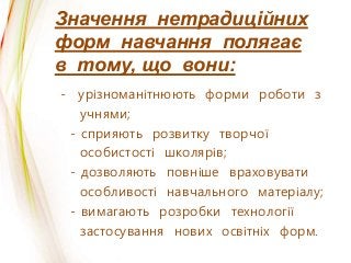 Значення нетрадиційних
форм навчання полягає
в тому, що вони:
- урізноманітнюють форми роботи з
учнями;
- сприяють розвитку творчої
особистості школярів;
- дозволяють повніше враховувати
особливості навчального матеріалу;
- вимагають розробки технології
застосування нових освітніх форм.
 