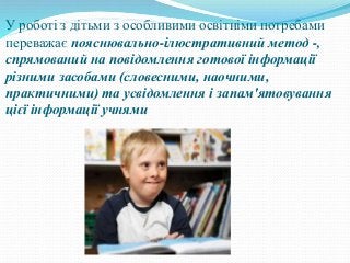 У роботі з дітьми з особливими освітніми потребами
переважає пояснювально-ілюстративний метод -,
спрямований на повідомлення готової інформації
різними засобами (словесними, наочними,
практичними) та усвідомлення і запам'ятовування
цієї інформації учнями
 