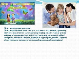 Діти з порушенням мовлення
Діти з порушеннями мови – це діти, які мають відхилення у розвитку
промови, нормального слуху. Крім корекції промови з такими дітьми
займаються розвитком пам’яті-уваги, мислення, загальної і дрібної
моторики, навчають грамоти, формують кругозір(це робота з картою,
різноманітними картками, презентації, фото та відеоматеріали)
 