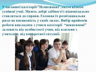 Учні іншої категорії-”Невпевнені”,часто цілком
успішні учні. Мають добрі здібності і відповідально
ставляться до справи. Головна їх розпізнавальна
риса-не впевненість у своїх силах. Вибір прийомів
роботи викладача з учнем категорії “невпевнені”
залежить від особистості учня, від взаємин з
учителем, від конкретної ситуації.
 