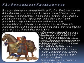 Κλιβανοφόρος ή Κατάφρακτος
Λογχοφόρος ιππέας (970-1071 μ.Χ.). Οι Βυζαντινοί
Κλιβανάριοι αποτελούσαν αναβίωση των
Ρωμαίων ομολόγων τους που είχαν εκλείψει
μετά τον 6ο αι. Έφεραν "κλιβάνιον" από
μεταλλικές πλάκες που κάλυπτε το
μεγαλύτερο μέρος του σώματος, αρθρωτές
θωρακίσεις στους βραχίονες και στις κνήμες
και αλυσιδωτό θώρακα. Ένα
εφαπλωματοποιημένο "επιλωρίκιο"
φερόταν πάνω από το κλιβάνιο με απώτερο
σκοπό να απομακρύνει το ενδεχόμενο
υπερθέρμανσης των μεταλλικών πλακών από
την ηλιακή ακτινοβολία. Δεν είναι τυχαίο
εξάλλου ότι ο συγκεκριμένος τύπος
πανοπλίας ονομαζόταν «κλιβάνιον»,
λέξη που προέρχεται
από τον
αρχαιοελληνικό όρο
«κλίβανος» (δηλαδή
φούρνος).
Χαρακτηριστικό
γνώρισμα της στολής
των ιππέων της μέσης
περιόδου είναι και
τα «τουφία»
(επιχρωματισμένοι
 