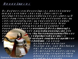 Οι βυζαντινοί βουκελάριοι αποτελούσαν
ένα μεικτό τύπο ιππικού, ιδανικό για
ανεξάρτητες κεραυνοβόλες επιχειρήσεις. Ο
οπλισμός τους επέτρεπε να πολεμούν και ως
ιππικό κρούσης και ως ταχυκίνητο ελαφρύ
ιππικό, ανάλογα με την περίσταση. Ήταν
επίλεκτοι ιππείς που αποτελούσαν τη
σωματοφυλακή στρατηγών. Ο Βελισάριος
πρώτος συγκρότησε τμήμα βουκελάριων από
γηγενείς υπηκόους της Αυτοκρατορίας. Το
τμήμα αυτό με επικεφαλής το Βελισάριο,
αρχικής δύναμης 200 ανδρών, πολέμησε κατά των
βαρβάρων που παραβίαζαν
Βουκελάριοι
το σύνορο του Δούναβη
και τους συνέτριψε.
Αργότερα σχηματίσθηκαν
5 βάνδα (τάγματα),
συνολικής δύναμης 1.500
ανδρών, τα οποία
πολέμησαν κατά των
Περσών και των Βανδάλων
και διακρίθηκαν
ιδιαίτερα.Το μυστικό της
επιτυχίας τους ήταν πάνω
από όλα το ισχυρό πνεύμα
Στρατηγός Βελισάριος
 