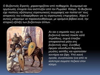 Ο Βυζαντινός Στρατός, χαρακτηριζόταν από πειθαρχεία, δυναμισμό και
οργάνωση, στοιχεία που ανέπτυξαν από τον Ρωμαϊκό Κόσμο. Το Βυζάντιο
είχε πολλούς αξιόλογους στρατιωτικούς συγγραφείς και πολλοί απ’ τους
ιστορικούς του ενδιαφέρθηκαν για τις στρατιωτικές επιχειρήσεις. Χάρη σ’
αυτούς μπορούμε να παρακολουθήσουμε, με ορισμένα βέβαια κενά, την
ιστορική εξέλιξη των βυζαντινών όπλων.
Αν και η σημασία τους για τη
βυζαντινή τακτική ποικίλε κατά
περιόδους, συχνά έπαιζαν
αποφασιστικό ρόλο στις
βυζαντινές νίκες. Συνήθως
έφεραν αλυσιδωτό θώρακα,
μεγάλες ασπίδες και κρατούσαν
κοντάρια και ξίφη. Υπό ικανή
ηγεσία, συνιστούσαν ένα από τα
καλύτερα σώματα πεζικού στον
κόσμο.
 