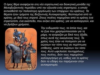 Ο όρος θέμα αναφέρεται στη νέα στρατιωτική και διοικητική μονάδα της
Μεσοβυζαντινής περιόδου υπό την εξουσία ενός στρατηγού, η οποία
αντικαθιστά την παλαιότερη οργάνωση των επαρχιών του κράτους. Τα
θέματα ήταν τμήματα της Βυζαντινής Αυτοκρατορίας, θεσπισμένα από το
κράτος, με δικό τους στρατό. Στους πολίτες παρεχόταν από το κράτος ένα
στρατιοτόπι, ένα οικόπεδο, που ανήκε στο κράτος, για να καλλιεργούν, και
να βγάζουν χρήματα..
Την ενδυμασία τους, τα όπλα τους, και
τα ζώα που χρησιμοποιούσαν για τη
μάχη, τα αγόραζαν με δικά τους έξοδα,
όπως αυτά της οικογένειας τους. Το
χρέος τους ήταν να πολεμούν για να
σώσουν τον τόπο τους σε περίπτωση
επίθεσης, ώστε να σώσουν τον τόπο
τους. Αυτό ωφελούσε ταυτοχρόνως,
τους πολίτες, διότι τους παρεχόταν
καλλιεργήσιμη γη, καθώς και το κράτος
διότι τα εδάφη του παρέμειναν στην
αυτοκρατορία.
 