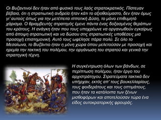 Οι Βυζαντινοί δεν ήταν από φυσικό τους λαός στρατοκρατικός. Πίστευαν
βέβαια, ότι η στρατιωτική ανδρεία ήταν κάτι το αξιοθαύμαστο, δεν ήταν όμως
γι’ αυτούς όπως για την μετέπειτα ιπποτική Δύση, το μόνο επιθυμητό
χάρισμα. Ο θριαμβευτής στρατηγός έμενε πάντα ένας δοξασμένος θεράπων
του κράτους. Η ανάγκη ήταν που τους υποχρέωνε να οργανωθούν εγκαίρως
από άποψη στρατιωτική και να δώσου στις στρατιωτικές υποθέσεις μια
προσοχή επιστημονική. Αυτό τους ωφέλησε πάρα πολύ. Σε όλο το
Μεσαίωνα, το Βυζάντιο ήταν η μόνη χώρα όπου μελετούσαν με προσοχή και
ηρεμία την τακτική του πολέμου, την οργάνωση του στρατού και γενικά την
στρατηγική τέχνη.
Η συγκέντρωση όλων των βάνδων, σε
περίπτωση πολέμου, ήταν έργο του
αρχιστράτηγου. Στρατεύματα τακτικά δεν
υπήρχαν, εκτός απ’ τους βουκελλαρίους,
τους φοιδεράτους και τους οπτιμάτους,
που ήταν τα κατάλοιπα των ξένων
μισθοφόρων και αποτελούσαν τώρα ένα
είδος αυτοκρατορικής φρουράς.
 