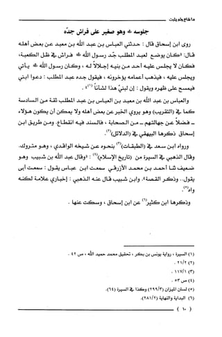 ‫ما‬‫شاع‬‫ولم‬‫لفبت‬
‫جلوسة‬!‫ف‬‫وهو‬‫صغير‬‫على‬‫فراس‬‫جده‬
‫روى‬‫ابن‬‫إسحاق‬‫قال‬:‫حدثني‬‫العباس‬‫بن‬‫عبد‬‫الله‬‫بن‬‫معبد‬‫عن‬‫بعض‬‫أهله‬
:‫قال‬‫"كان‬‫يوضع‬‫لعبد‬‫المطلب‬‫جّد‬‫رسول‬‫اللّه‬‫!ل!ك‬‫فراش‬‫في‬‫ظل‬،‫الكعبة‬
ّ‫فكان‬‫لا‬‫يجلس‬‫عليه‬‫أحد‬‫من‬‫بنيه‬ً‫إجلالا‬‫له‬،ّ‫وكان‬‫رسول‬‫اللّه‬‫!ط‬‫يأتي‬
‫ويجلس‬‫عليه‬،‫فيذهب‬‫أعمامه‬‫يؤخرونه‬،‫فيقول‬‫جده‬‫عبد‬‫المطلّب‬:‫دعوا‬‫ابني‬
‫فيمسح‬‫على‬‫ظهره‬‫ويقول‬:‫إن‬ّ‫لبني‬‫هذا‬ً‫لشأنا‬")1(.
‫والعباس‬‫بن‬‫عبد‬‫اللّه‬‫بن‬‫معبد‬‫بن‬‫العباس‬‫بن‬‫عبد‬‫المطلب‬‫ثقة‬‫من‬‫السادسة‬
‫كما‬‫في‬)‫(التقريب‬‫وهو‬‫يروي‬‫الخبرعن‬‫بعض‬‫أهله‬‫ولا‬‫يمكن‬ّ‫أن‬‫يكون‬‫هؤلاء‬
-ً‫فضلا‬‫عن‬‫جهالتهم‬-‫من‬‫الصحابة‬،‫فالسند‬‫فيه‬‫انقطاع‬.‫ومن‬‫طريق‬‫ابن‬
‫إسحاق‬‫ذكرها‬‫البيهقي‬‫في‬.)2()‫(الدلائل‬
‫ورواه‬‫ابن‬‫سعد‬‫في‬)3()‫(الطبقات‬‫بنحوه‬‫عن‬‫شيخه‬‫الواقدي‬،‫وهو‬‫متروك‬.
‫وقال‬‫الذهبي‬‫في‬‫السيرة‬‫من‬‫(تاريخ‬‫الإسلام‬)4():‫"وقال‬‫عبد‬‫اللّه‬‫بن‬‫شبيب‬‫وهو‬
‫ضعيف‬‫ثنا‬‫أحمد‬‫بن‬‫محمد‬‫الأزرقي‬‫سمعت‬‫ابن‬‫عباس‬‫يقول‬:‫سمعت‬‫أبى‬
‫يقول‬..‫وذكر‬‫القصة‬."‫وابن‬‫شبيب‬‫قال‬‫عنه‬‫الذهبي‬:‫إخباري‬‫علامة‬‫لكنه‬
ْ(‫واه‬.)
‫وذكرها‬‫ابن‬‫كتيز‬)6‫عن‬‫ابن‬‫إسحاق‬،‫وسكت‬.‫عنها‬
)1(‫السْيرُة‬،‫رواية‬‫يونس‬‫بن‬‫بكر‬،‫تحقيق‬‫محمد‬‫حميد‬‫اللّه‬،‫ص‬42.
)2(2/21.
)3(1/171.
)4(‫ص‬53.
)5(‫لسيان‬ّ‫الميزان‬)3/992(‫وكَذا‬‫في‬‫السْيرُة‬.)64(
)6(‫البداية‬‫والنهاية‬.)2/281(
(01)
 