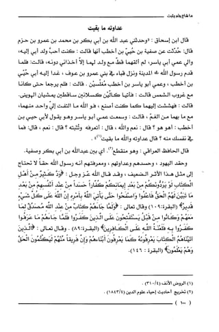 ‫ماشاءولم‬‫يثبت‬
‫عداوته‬‫مّا‬‫بقيت‬
‫قال‬‫ابن‬‫إسحاق‬:‫"وحدثني‬‫عبد‬‫الله‬‫بن‬‫أبي‬‫بكر‬‫بن‬‫محمد‬‫بن‬‫عمرو‬‫بن‬‫حزم‬
:‫قال‬‫حُدّثت‬‫عن‬‫صفية‬‫بن‬ّ‫حُيي‬‫بن‬‫أخطب‬‫أنها‬‫قالت‬:‫كنت‬َّ‫أحب‬‫ولد‬‫أبي‬،‫إليه‬
‫والي‬‫عمي‬‫أبي‬،‫ياسر‬‫لم‬‫ألقهما‬ّ‫قط‬‫مع‬‫ولد‬‫لهما‬ّ‫إلا‬‫أخذاني‬‫دونه‬،‫قالت‬:‫فلما‬
‫قدم‬‫رسول‬‫اللّّه‬!‫ط‬‫المدينة‬‫ونزل‬‫قباء‬‫في‬‫بني‬‫عمرُو‬‫بن‬‫عوف‬،‫غدا‬‫إليه‬‫أبي‬‫حُيّي‬
‫بن‬‫أخطب‬،‫وعمي‬‫أبو‬ُ‫ياسر‬‫بن‬‫أخطب‬‫مُغلّسيْن‬.‫قالت‬:‫فلم‬‫يرجعا‬‫حتى‬‫كانا‬
‫مع‬‫غروب‬‫الشمس‬‫قالت‬:‫فأتيا‬‫كالّيْن‬‫كسلانين‬‫ساقطين‬‫يمشيان‬.‫الهوينى‬
‫قالت‬:‫فهششت‬‫إليهما‬‫كما‬‫كنت‬‫أصنع‬،‫فو‬‫اللّه‬‫ما‬‫التفت‬ّ‫إلي‬‫واحد‬،‫منهما‬
‫مع‬‫ما‬‫بهما‬‫من‬ّ‫الغم‬،‫قالت‬:‫وسمعت‬‫عمي‬‫أبو‬‫ياسر‬‫وهو‬‫يقول‬‫لأبي‬‫حيي‬‫بن‬
‫أخطب‬:‫أهو‬‫هو‬‫؟‬‫قال‬:‫نعم‬‫واللّّه‬،‫قال‬:‫أتعرفه‬‫وتُثبته‬‫؟‬‫قال‬:‫نعم‬،:‫قال‬‫فما‬
‫في‬‫نفسك‬‫منه‬‫؟‬‫قال‬‫عداوته‬‫والله‬‫ما‬‫بقيت‬")1(.
‫قال‬‫الحافظ‬‫الُغراقي‬:‫وهو‬‫منقطع‬.)2(‫أي‬‫بين‬‫عبداللّّه‬‫بن‬‫أبي‬‫بكر‬.‫وصفية‬
‫وحقد‬‫اليهود‬،‫وحسدهم‬‫وعداوتهم‬،‫ومعرفتهم‬‫أنه‬‫رسول‬‫اللّّه‬ً‫حقا‬‫لا‬‫نحتاج‬
‫إلى‬‫مثل‬‫هذا‬‫الأثر‬‫الضعيف‬،‫وقد‬‫قال‬‫اللّه‬‫عّز‬‫وجل‬:َّ‫(وَد‬ٌ‫كَتير‬ْ‫مِن‬ِ‫أَهْل‬
ِ‫الْكِتَاب‬ْ‫لَو‬ْ‫يَرُدُّونَكُم‬ْ‫مِن‬ِ‫بَعْد‬ْ‫إِيمَانِكُم‬ً‫كُفارا‬ً‫حَسَدا‬ْ‫مِن‬ِ‫عِنْد‬ْ‫أَئفُسِهِم‬ْ‫من‬ِ‫بَعْد‬
‫مَا‬ُ‫تَبَيَّنرلَهُم‬ُّ‫الْحَق‬‫فَاعْفُوا‬‫وَاصْفَحُوا‬‫حَتَّى‬َ‫يَأْتِي‬ُ‫الفه‬ِ‫بِأَمْرِه‬‫إِن‬َ‫اللّّه‬‫عَلَى‬ِّ‫كُل‬ٍ‫شَيْء‬
!ٌ‫قَدِير‬(‫البقرة‬9:.)1‫وقال‬‫تعالى‬:‫(وَلَمَّا‬ْ‫جَاءَهُم‬ٌ‫كِتَاب‬ْ‫مِن‬ِ‫عِنْد‬ِ‫الفه‬ٌ‫مُصَدِّق‬‫لِمَا‬
ْ‫مَعَهُم‬‫وَكَانُوا‬ْ‫مِن‬ُ‫قَبْل‬َ‫يَسْتَفْتِحُون‬‫عَلَى‬َ‫ائذِين‬‫كَفَرُوا‬‫فَلَمَّا‬ْ‫جَاءَهُم‬‫مَا‬‫عَرَفُوا‬
‫كَفَرُوا‬ِ‫بِه‬ُ‫فَلَّعْنَة‬ِ‫الفه‬‫عَلَى‬‫الْكَافِرِيريهـ(البقرة‬)98:.‫وقال‬‫تعالى‬:َ‫(ائذِين‬
ُ‫آنَيْنَاهُم‬َ‫الْكِتَاب‬ُ‫يَعْرِفُوئه‬‫كَمَا‬َ‫يَعْرِفُون‬ْ‫أَبْنَاءهُم‬‫هـاِن‬ً‫فَرِيقا‬ْ‫مِّنْهُم‬َ‫لَيَكْتُمُون‬َّ‫الْحَق‬
ْ‫وَهُم‬!‫يَعْلَمُو‬‫(البقرة‬:.)146
()1‫الرُوض‬‫الأنف‬/4(0)31.
)2(‫تخريج‬‫أحاديث‬‫إحياء‬‫علوم‬‫الدين‬)4/1843(.
(001)
 