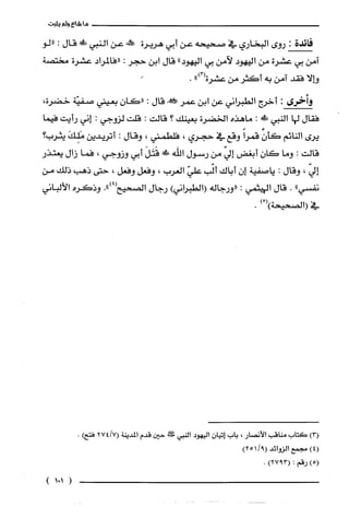 ‫ما‬‫شاع‬‫ولم‬‫يثبت‬
‫فائدة‬:‫روى‬‫البخاري‬‫في‬‫صحيحه‬‫عن‬‫أبي‬‫هريرة‬‫حمل!عن‬‫النبي‬!ً‫ة‬‫قال‬:‫"لو‬
‫آمن‬‫بي‬‫عشرة‬‫من‬‫اليهود‬‫لآمن‬‫بي‬"‫اليهود‬‫قال‬‫ابن‬‫حجر‬:‫"فالمراد‬‫عشرة‬‫مختصة‬
‫وإلا‬‫فقد‬‫امن‬‫به‬‫أكثر‬‫من‬‫عشرة‬")3(.
‫وأخرى‬:!‫أخر‬‫الطبراني‬‫عن‬‫ابن‬‫عمر‬!‫قال‬:ّ‫"كان‬‫بعيني‬‫صفيّة‬‫خضرة‬،
‫ففال‬‫لها‬‫النبي‬!َ‫ظ‬:‫ماهذه‬‫الخضرة‬‫بعينك‬‫؟‬‫قالت‬:‫قلت‬‫لزوجي‬:‫إني‬‫رأيت‬‫فيما‬
‫يرى‬‫النائم‬‫كأن‬ً‫قمرا‬‫وقع‬‫في‬‫حجري‬،‫فلطمني‬،‫وقال‬:‫اتريدين‬َ‫مَلِك‬‫يثرب‬‫؟‬
‫قالت‬:‫وما‬ّ‫كان‬‫أيغض‬ّ‫إلي‬‫من‬‫رسول‬‫اللّه‬!َ‫قَتَل‬‫أبي‬‫وزوجي‬،‫فما‬‫زال‬‫يعتذر‬
ّ‫إلي‬،‫وقال‬:‫ياصفية‬‫إن‬‫أباك‬‫ألّب‬ّ‫علي‬‫العرب‬،‫وفعل‬‫وفعل‬،‫حتى‬‫ذهب‬‫ذلك‬‫من‬
‫نفسي‬".‫قال‬‫الهيثمي‬:‫"ورجاله‬)‫(الطبراني‬‫رجال‬‫الصحيع‬.")4(‫وذكره‬‫الألباني‬
‫في‬ْ()‫(الصحيحة‬).
)3(‫كتاب‬‫مناقب‬‫الأنصار‬،‫باب‬‫إتيان‬‫اليهود‬‫النبي‬‫طثس‬‫حين‬‫قدم‬‫المدينة‬27417()‫فتح‬.
)4(‫مجمع‬‫الزوائد‬92511()
)5(‫رقم‬:)3927(.
(151)
 