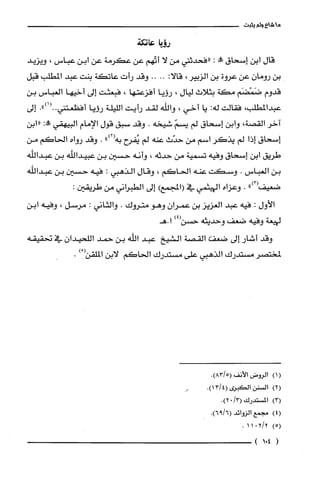 ‫ما‬‫شاع‬‫ولم‬‫يثبت‬
‫رويا‬‫ط‬‫تكة‬
‫قال‬‫ابن‬‫إسحاق‬‫!ة‬:‫"فحدثني‬‫من‬‫لا‬‫أتّهم‬‫عن‬‫عكرمة‬‫عن‬‫ابن‬‫عباس‬،‫ويزيد‬
‫بن‬‫رومان‬‫عن‬‫عروة‬‫بن‬‫الزبير‬،:‫قالا‬....‫وقد‬‫رأت‬‫عاتكة‬‫بنت‬‫عبد‬‫المطلب‬‫قبل‬
‫قدوم‬‫ضَمْضَم‬‫مكة‬‫بثلاث‬‫ليال‬،‫رؤيا‬‫أفزعتها‬،‫فبعثت‬‫إلى‬‫أخيها‬‫العباس‬‫بن‬
‫عبدالمطلب‬،‫فقالت‬‫له‬:‫يا‬‫أخي‬،‫واللّه‬‫لقد‬‫رأيت‬‫الليلة‬‫رؤيا‬‫أفظعتني‬.")1(..‫إلى‬
‫آخر‬‫القصة‬،‫وابن‬‫إسحاق‬‫لم‬ّ‫يسم‬‫شيخه‬.‫وقد‬‫سبق‬‫قول‬‫الإمام‬‫البيهقي‬:‫طة‬‫"ابن‬
‫إسحاق‬‫إذا‬‫لم‬‫يذكر‬‫اسم‬‫من‬‫حدّث‬‫عنه‬‫لم‬‫يُفرح‬")2(‫به‬.‫وقد‬‫رواه‬‫الحاكم‬‫من‬
‫طريق‬‫ابن‬‫إسحاق‬‫وفيه‬‫تسمية‬‫من‬‫حدثه‬،‫وأنه‬‫حسين‬‫بن‬‫عبيداللّه‬‫بن‬‫عبدالله‬
‫بن‬‫العباس‬.‫وسكت‬‫عنه‬‫الحاكم‬،‫وقال‬‫الذهبي‬:‫فيه‬‫حسين‬‫بن‬‫عبداللّه‬
.)3(
‫ضعيص‬".‫وعزاه‬‫الهيثمي‬‫في‬‫(المجمع‬)‫إلى‬‫الطبرُاني‬‫من‬:‫طريقين‬
‫الأول‬:‫فيه‬‫عبد‬‫العزيز‬‫بن‬‫عمران‬‫وهو‬‫متروك‬.‫والثاني‬:‫مرسل‬،‫وفيه‬‫ابن‬
‫لهيعة‬‫وفيه‬‫ضعف‬‫وحديثه‬)4(‫حسن‬‫ا.هـ‬
‫وقد‬‫أشار‬‫إلى‬‫ضعص‬‫القصة‬‫الشيخ‬‫عبد‬‫اللّه‬‫بن‬‫حمد‬‫اللحيدان‬‫في‬‫نحقيقه‬
‫لمختصر‬‫مستدرك‬‫الذهبي‬‫على‬‫مستدرك‬‫الحاكم‬‫لابن‬)/(‫الملّقن‬.
()1‫الروض‬‫الأنف‬.)5/83(
)2(‫السْنن‬‫الكبرى‬.)4/13(
)3(‫المسْتدرك‬/3(0.)2
)4(‫مجمع‬‫الزوائد‬.)6/96(
)5(2/2011.
(401)
 