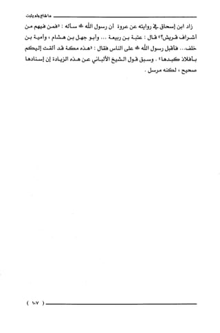 ‫ما‬‫شاع‬‫ولم‬‫يثبت‬
‫زاد‬‫ابن‬‫إسحاق‬‫في‬‫روايته‬‫عن‬‫عروة‬ّ‫أن‬‫رستول‬‫اللّه‬!‫سأله‬:‫"فمن‬‫فيهم‬‫من‬
‫أشراف‬‫قريش‬"‫؟‬‫قال‬:‫عتبة‬‫بن‬‫ربيعة‬...‫وأبو‬‫جهل‬‫بن‬‫هشام‬،‫وأمية‬‫بن‬
...‫خلف‬‫فأقبل‬‫رستول‬‫اللّه‬‫ت‬‫على‬‫الناس‬‫فقال‬:‫"هذه‬‫مكة‬‫قد‬‫ألقت‬‫إليكم‬
‫بأفلاذ‬‫كبدها‬".‫وسبق‬‫قول‬‫الشيخ‬‫الألباني‬‫عن‬‫هذه‬‫الزيادة‬ّ‫إن‬‫إسنادها‬
‫صحيح‬،‫لكنه‬.‫مرسل‬
)701(
 