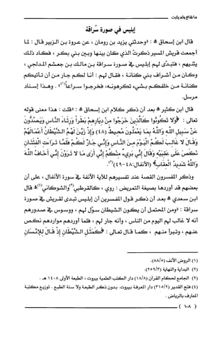 ‫ما‬‫شاع‬‫ولم‬‫يثبت‬
‫إبليس‬‫في‬‫صورة‬‫سُراقة‬
‫قال‬‫ابن‬‫إسحاق‬‫حم!ه‬:‫"وحدثني‬‫يزيد‬‫بن‬‫رومان‬،‫عن‬‫عروة‬‫بن‬‫الزبيرقال‬:‫لما‬
‫أجمعت‬‫قريش‬ْ‫المسيرذكَرت‬‫الذي‬‫كان‬‫بينها‬‫وبين‬‫بني‬‫بكر‬،‫فكاد‬‫ذلك‬
‫يثنيهم‬،‫فتبدّى‬‫لهم‬‫إبليس‬‫في‬‫صورة‬‫سراقة‬‫بن‬‫مالك‬‫بن‬‫جعشم‬،‫المدلجي‬
ّ‫وكان‬‫من‬‫أشراف‬‫بني‬‫كنانة‬،‫فقال‬‫لهم‬:‫أنا‬‫لكم‬‫جار‬‫من‬‫أن‬‫تأتيكم‬
‫كنانة‬‫من‬‫خلفكم‬‫بشيء‬‫تكرهونه‬،‫فخرجوا‬")1(ً‫سراعا‬.‫وهذا‬‫إسناد‬
.‫مرسل‬
‫قال‬‫ابن‬‫كثيرمحه‬‫بعد‬‫أن‬‫ذكَر‬‫كلام‬‫ابن‬‫إسحاق‬‫!ه‬:‫"قلت‬:‫هذا‬‫معنى‬‫قوله‬
‫تعالى‬:‫(وَلا‬‫تَكُونُوا‬َ‫كَالذِين‬‫خَرَجُوا‬ْ‫مِن‬ْ‫دِيَارِهِم‬ً‫بَطَرا‬َ‫وَرِئَاء‬ِ‫النَّاس‬َ‫وَيَصُدُّون‬
ْ‫عَن‬ِ‫سَبِيل‬ِ‫الفه‬ُ‫وَالفه‬‫بِمَا‬َ‫يَعْمَلُون‬ٌ‫مُحِيط‬)48(ْ‫وَإِذ‬َ‫زَيَّّن‬ُ‫لَهُم‬ُّ‫الشَّيْظَان‬ْ‫أَعْمَالَهُم‬
َ‫وَقَال‬‫لا‬َ‫غَالِب‬ُ‫لَكُم‬َ‫الْيَوْم‬َ‫مِن‬ِ‫النَّاس‬‫وَإِئي‬ٌ‫جَار‬ْ‫لَكُم‬‫فَلَمَّا‬ِ‫تَرَاءَت‬ِ‫الْفِئَتَان‬
َ‫يكَص‬‫عَلَى‬ِ‫عَقِبَيْه‬َ‫وَقَال‬‫إِنِّي‬ٌ‫بَرِيء‬ْ‫مِنْكُم‬‫إِئي‬‫أَرَى‬‫مَا‬‫لا‬َّ‫تَرَوْن‬‫إِئّي‬ُ‫أَخَاف‬َ‫الفه‬
ُ‫وَاللّه‬ُ‫شَدِيد‬!ِ‫الْغِقَاب‬48:‫(الأنفال‬.)2()94-
‫وذكر‬‫المفسرون‬‫القصة‬‫عند‬‫تفسيرهم‬‫للاَية‬‫الآنفة‬‫في‬‫سورة‬‫الأنفال‬،‫على‬ّ‫أن‬
‫بعضهم‬‫قد‬‫أوردها‬‫بصيغة‬‫التمريض‬:‫روي‬،!)4(‫كالقرطبي(3)والشوكاني‬‫قال‬
‫ابن‬‫سعدي‬!‫بعد‬‫أن‬‫ذكر‬‫قول‬‫المفسرين‬ّ‫أن‬‫إبليس‬‫تبدى‬‫لقريش‬‫في‬‫صورة‬
‫سراقة‬:‫"ومن‬‫المحتمل‬‫أن‬ّ‫يكون‬‫الشيطان‬‫سوّل‬‫لهم‬،‫ووسوس‬‫في‬‫صدورهم‬
‫أنه‬‫لا‬‫غالب‬‫لهم‬‫اليوم‬‫من‬‫الناس‬،‫وأنه‬‫جار‬‫لهم‬،‫فلما‬‫أوردهم‬‫مواردهم‬‫نكص‬
‫عنهم‬،‫وتبرأ‬‫منهم‬،‫كما‬‫قال‬‫تعالى‬:ِ‫(كَمَثَل‬ِّ‫الشَّيْطَان‬ْ‫إِذ‬َ‫قَال‬ِ‫لِلائسَان‬
()1‫الروض‬‫الأنف‬.)5/88(
)2(‫البداية‬‫والنهاية‬.)3/925(
)2(‫الجامع‬‫لحكام‬‫القرُان‬)8/18(‫دار‬‫الكتب‬‫العلمية‬‫بيروت‬،‫الطبعة‬‫الأولى‬8041.‫هـ‬
)4(‫فتح‬‫القدير‬)2/315(‫دار‬‫المعرفة‬‫بيروت‬.ّ‫بدون‬‫ذكَر‬‫الطبعة‬‫ولا‬‫سنة‬‫الطبع‬.‫توزيع‬‫مكتبة‬
‫المعارف‬‫بالرياض‬.
(801)
 