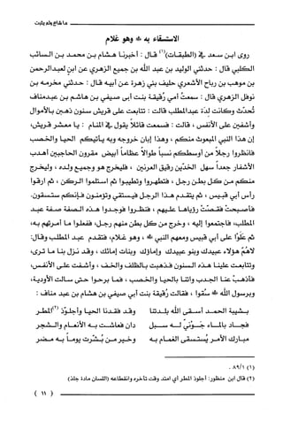 ‫ما‬‫شاع‬‫ولم‬‫يثبت‬
‫الّاستسقاء‬‫به‬!‫وهو‬‫غلام‬
‫روى‬‫ابن‬‫سعد‬‫في‬)1()‫(الطيقات‬‫قال‬:‫أخبرنا‬‫هشام‬‫بن‬‫محمد‬‫بن‬‫السائب‬
‫الكليي‬‫قال‬:‫حدثني‬‫الوليد‬‫بن‬‫عبد‬‫اللّه‬‫بن‬‫جميع‬‫الزهري‬‫عن‬ٍ‫ابن‬‫لغبدالرحمن‬
‫بن‬‫موهب‬‫بن‬‫رباح‬‫الأشعري‬‫حليف‬‫بتي‬‫زهرة‬‫عن‬‫أبيه‬‫قال‬:‫حدثني‬‫مخرمه‬‫بن‬
‫نوفل‬‫الزهري‬‫قال‬:ُ‫سمعت‬‫أمي‬‫رُقيقة‬‫بنت‬‫أبى‬‫صيفي‬‫بن‬‫هاشم‬‫بن‬‫صكبدمناف‬
‫تُحدّث‬‫وكانت‬‫لِدَة‬‫عيدالمطلب‬‫كَالت‬:‫تتابعت‬‫على‬‫قريش‬‫سنون‬‫ذهبن‬‫بالأموال‬
‫وأشفين‬‫على‬‫الأنفس‬،‫قالت‬:‫فسمعت‬ً‫قائلا‬‫يقول‬‫في‬‫المنام‬:‫يا‬‫معشر‬،‫قريّش‬
‫إن‬‫هذا‬‫النبي‬‫المبعوث‬‫منكم‬،‫وهذا‬‫إبان‬‫خروجه‬‫وبه‬‫يأتيكم‬‫الحيا‬‫والخصب‬
‫فانظروا‬ً‫رجلا‬‫من‬‫أوسطكم‬ً‫نسبا‬ً‫طوالا‬ً‫عظاما‬‫أبيض‬‫مقرون‬‫الحاجبين‬‫أهدب‬
‫الأشفار‬ً‫جعدا‬‫سهل‬‫الخدّين‬‫رقيق‬‫الُغرنين‬،‫فليخرج‬‫هو‬‫وجميع‬‫ولده‬،‫وليخرج‬
‫منكم‬‫من‬‫كل‬‫بطن‬‫رجل‬،‫فتطهروا‬‫وتطيبوا‬‫ثم‬‫استلموا‬‫الركن‬،‫ثم‬‫ارقوا‬
‫رأس‬‫أبي‬‫قبيس‬،‫ثم‬‫يتقدم‬‫هذا‬‫الرجل‬‫فيستقي‬‫وتؤمنون‬‫فإنكم‬.ّ‫ستسقون‬
ْ‫فأصبحت‬ْ‫فقصّت‬‫رؤياها‬‫عليهم‬،‫فنظروا‬‫فوجدوا‬‫هذه‬‫الصفة‬‫صفة‬‫عبد‬
‫المطلب‬،‫فاجتمعوا‬‫إليه‬،‫وخرج‬‫من‬‫كل‬‫بطن‬‫منهم‬،‫رجل‬‫ففعلوا‬‫ما‬‫أمرتهم‬،‫به‬
‫ثم‬‫عَلَوْا‬‫على‬‫أبي‬‫قبيس‬‫ومعهم‬‫النيي‬!،‫وهو‬‫غلام‬،‫فتقدم‬‫صكبد‬‫المطلّب‬‫وقال‬:
ّ‫لاهُم‬‫هؤلاء‬‫عبيدك‬‫وبنو‬‫عبيدك‬‫واماؤك‬‫وبنات‬‫إمائك‬،‫وقد‬‫نزل‬‫بنا‬‫ما‬،‫ترى‬
‫وتتابعت‬‫علّينا‬‫هذه‬‫السنون‬‫فذهبت‬‫بالظلّف‬‫والخف‬،‫وأشفت‬‫على‬،‫الأنفس‬
ْ‫فأذهب‬‫عنا‬‫الجدب‬‫واينا‬‫بالحيا‬‫والخصب‬،‫فما‬‫برحوا‬‫حتى‬‫سالت‬،‫الأودية‬
‫وبرسول‬‫اللّه‬!‫ض‬‫سُقوا‬،‫فقالت‬‫رُقيقة‬‫بنت‬‫أبي‬‫صيفي‬‫بن‬‫هشام‬‫بن‬‫عبد‬‫مناف‬:
‫بشيبة‬‫الحمد‬‫أستقى‬‫الله‬‫بلدتنا‬‫وقد‬‫فقدنا‬‫الحيا‬‫وأجلوّذ‬‫(2)المطر‬
‫فجاد‬‫بالماء‬ّ‫جَوْني‬‫له‬‫سبل‬‫دان‬‫فعاشت‬‫به‬‫الأنعام‬‫والشجر‬
‫مبارك‬‫الأمر‬‫يُستسقى‬‫الُغمام‬‫به‬‫وخيرمن‬‫بُشّرت‬ً‫يوما‬‫به‬‫مضر‬
)1(1/98.
)2(‫قال‬‫ابن‬:‫منظور‬‫أجلوذ‬‫المطر‬‫أي‬‫امتد‬‫وقت‬‫تأخرُه‬‫وانقطاعه‬‫(اللسْان‬‫مادة‬)‫جلّذ‬
)11(
 