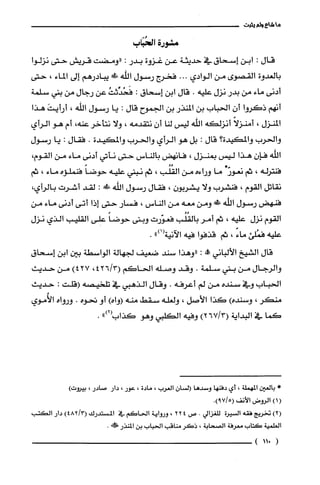 ‫ما‬‫شاع‬‫ولم‬‫يثبت‬
‫مشورة‬‫الحُبَاب‬
‫قال‬:‫ابن‬‫إسحاق‬‫في‬‫حديثة‬‫عن‬‫غزوة‬‫بدر‬:‫"ومضت‬‫قريش‬‫حتى‬‫نزلوا‬
‫بالعدوة‬‫القصوى‬‫من‬‫الوادي‬...‫فخرج‬‫رسول‬‫اللّه‬‫ش‬‫يبادرهم‬‫إلى‬‫الماء‬،‫حتى‬
‫أدنى‬‫ماء‬‫من‬‫بدر‬‫نزل‬‫عليه‬.‫قال‬‫ابن‬‫إسحاق‬:ُ‫فَحُدِّثت‬‫عن‬‫رجال‬‫من‬‫بتي‬‫سلمة‬
‫أنهم‬‫ذكروا‬ّ‫أن‬‫الحباب‬‫بن‬‫المنذر‬‫بن‬‫الجموج‬‫قال‬:‫يا‬‫رسول‬‫اللّه‬،َ‫أرأيت‬‫هذا‬
‫المنزل‬،‫أمنزلأ‬‫أنزلكه‬‫اللّه‬‫ليس‬‫لنا‬ّ‫أن‬‫نتقدمه‬،‫ولا‬‫نتأخر‬،‫عنه‬‫أم‬‫هو‬‫الرأي‬
‫والحرُب‬‫والمكيدة‬‫؟‬‫قال‬:‫بل‬‫هو‬‫الرأي‬‫والحرب‬‫والمكيدة‬.‫فقال‬:‫يا‬‫رسول‬
‫اللّه‬ّ‫فإن‬‫هذا‬‫ليس‬‫بمنزل‬،‫فانهض‬‫بالناس‬‫حتى‬‫نأتي‬‫أدنى‬‫ماء‬‫من‬‫القوم‬،
‫فنترله‬،‫ثم‬"ّ‫نعور‬‫ما‬‫وراءه‬‫من‬‫القُلُّب‬،‫ثم‬‫نبتي‬‫عليه‬ً‫حوضا‬‫فنملّؤه‬‫ماء‬،‫ثم‬
‫نقاتل‬‫القوم‬،‫فنشرب‬‫ولا‬‫يشربون‬،‫فقال‬‫رسول‬‫الله‬!:‫لقد‬‫أشرت‬‫بالرأي‬،
‫فنهض‬‫رسول‬‫اللّه‬‫ش‬‫ومن‬‫معه‬‫من‬‫الناس‬،‫فسار‬‫حتى‬‫إذا‬‫أتى‬‫أدنى‬‫ماء‬‫من‬
‫القوم‬‫نزل‬‫عليه‬،‫ثم‬‫أمرُبالقُلُب‬‫فعوّرت‬‫وبنى‬ً‫حوضا‬‫على‬‫القليب‬‫الذي‬‫نزل‬
‫عليه‬‫فمُلّئ‬ً‫ماء‬،‫ثم‬‫قذفوا‬‫فيه‬‫الآنية‬")1(.
‫قال‬‫الشيخ‬‫الألباني‬!‫عل‬:‫"وهذا‬‫سند‬‫ضعيف‬‫لجهالة‬‫الواسطة‬‫بين‬‫ابن‬‫إسحاق‬
‫والرجال‬‫من‬‫بتي‬‫سلمة‬.‫وقد‬‫وصله‬‫الحاكم‬3/426(،)427‫من‬‫حديث‬
‫الحباب‬‫وفي‬‫سنده‬‫من‬‫لم‬‫أعرفه‬.‫وقال‬‫الذهبي‬‫في‬‫تلحيصه‬‫(قلت‬:‫حديث‬
‫منكر‬،‫وسنده‬)‫كذا‬‫الأصل‬،‫ولغله‬‫سقط‬‫منه‬)‫(واه‬‫أو‬‫تحوه‬.‫ورواه‬‫الأُموي‬
‫كما‬‫في‬‫البداية‬)3/267(‫وفيه‬‫الكلبي‬‫وهو‬‫كذاب‬")2‫أ‬.
*‫بالعين‬‫المهملة‬،‫أي‬‫دفنها‬‫وسدها‬ّ‫السان‬‫العرُب‬،‫مادة‬،‫عور‬،‫دار‬‫صادر‬،‫بيروت‬)
()1‫الرُوض‬‫الأنف‬.)7159(
)2(‫تخريج‬‫فقه‬‫السيرُة‬‫للغزالي‬.‫ص‬224،‫ورواية‬‫الحاكَم‬‫في‬‫المسْتدرك‬)48213(‫دار‬‫الكتب‬
‫العلمية‬‫كَتاب‬‫معرفة‬‫الصحابة‬،‫ذكَر‬‫مناقب‬‫الحباب‬‫بن‬‫المنذر‬.!‫ل‬
(115)
 