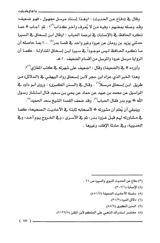 ‫ما‬‫شاع‬‫ولم‬‫يثبت‬
‫وقال‬‫في‬‫(دفاع‬‫عن‬‫الحديث‬):‫"وهذا‬‫إسناد‬‫مرسل‬‫مجهول‬،‫فهو‬،‫ضعيفا‬
‫وقد‬‫وصلّه‬‫بعضهم‬،‫وفيه‬‫من‬‫لا‬‫يُعرُف‬‫واخر‬‫كذاب‬")3(.‫ثم‬‫أجاب‬!‫عما‬
‫ذكره‬‫الحافظ‬‫في‬)‫(الإصابة‬‫في‬‫ترجمة‬‫الحباب‬:‫"وقال‬‫ابن‬‫إسحاق‬‫في‬‫السيرة‬
‫حدثني‬‫يزيد‬‫بن‬‫رومان‬‫عن‬‫عروة‬‫وغيرواحد‬‫في‬‫قصة‬)4(‫بدر‬"...‫بما‬‫حاصلّه‬‫أ‬‫ن‬
‫ما‬‫ذكره‬‫الحافظ‬‫ليس‬ً‫موجودا‬‫في‬‫سيرة‬‫ابن‬‫إسحاق‬‫المتداولة‬.‫كما‬‫أ‬‫ن‬
‫الرواية‬‫مرسل‬‫عروة‬‫والمرسل‬‫من‬‫أقسام‬‫الضعيف‬.‫ا‬‫.هـ‬
‫وأورده‬!‫في‬)‫(الضعيفة‬‫وقال‬:‫"ضعيف‬‫على‬‫شهرته‬‫في‬‫كتب‬‫المغازي‬ْ(.")
‫وهذا‬ُ‫الخبر‬‫الذي‬‫عزاه‬‫ابن‬‫حجر‬‫لابن‬‫إسحاق‬‫رواه‬‫البيهقي‬‫في‬)‫(الدلائل‬‫من‬
‫طريق‬‫ابن‬‫إسحاق‬)6(ً‫مرسلا‬.‫وقال‬‫في‬‫(السنن‬‫الكبرى‬):‫وروى‬‫أبو‬‫داود‬‫في‬
‫المراسيل‬‫عن‬‫محمد‬‫بن‬‫عبيد‬‫عن‬‫حماد‬‫عن‬‫يحي‬‫بن‬‫سعيد‬‫قال‬‫استشار‬‫رسول‬
‫اللّه‬!‫يوم‬‫بدر‬‫فقال‬‫الحباب‬.)7(‫وقد‬‫ضعف‬‫القصة‬‫الشيخ‬‫سعد‬.)8(‫الحميد‬
‫وينبغي‬‫أن‬‫يُعلم‬‫أن‬‫مشورته‬‫ش‬‫لأصحابه‬‫ثابتة‬‫في‬‫الأحاديث‬‫الصحيحة‬،‫كما‬
‫في‬‫مشاورته‬‫لهم‬‫قبل‬‫غزوة‬،‫بدر‬‫ثم‬‫في‬‫الأسرى‬‫،.وفي‬‫الخروج‬‫يوم‬،‫أحد‬‫وفي‬
‫الحديبية‬،‫وفي‬‫حادثة‬‫الإفك‬،.‫وغيرها‬
)3(‫دفاع‬‫عن‬‫الحديت‬‫النبوي‬‫والسْيرُة‬‫ص‬26.
4()‫الإصابة‬(1/20.)3
)5(‫سلسْلة‬‫الأحاديث‬‫الضعيفة‬.)7/451(
)6(‫دلائل‬‫النبوة‬/3(.)31
)7(‫السنن‬‫الكبرُى‬.)9/85(
)8(ُ‫مختصر‬‫استدراك‬‫الذهبي‬‫على‬‫الحاكَم‬‫لابن‬‫الملقن‬5/913(.)2
(111)
 