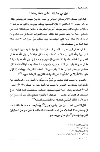 ‫ما‬‫شاع‬‫ولم‬‫يثبت‬
‫قول‬‫أبي‬‫حذيفة‬:‫أنقتل‬‫آباءنا‬‫وأبناءنا؟‬
‫قال‬‫ابن‬‫إسحاق‬:‫!ه‬‫"وحدثني‬‫العباس‬‫بن‬‫عبد‬‫اللّه‬‫بن‬،‫معبد‬‫عن‬‫بعض‬،‫أهله‬
‫عن‬‫ابن‬‫عباس‬‫!خه‬ّ‫أن‬‫النبي‬‫ش‬‫قال‬‫لأصحابه‬‫يومئذ‬‫(يوم‬:)‫بدر‬‫إني‬‫قد‬‫عرفت‬‫أ‬‫ن‬
ً‫رجالا‬‫من‬‫بني‬‫هاشم‬‫وغيرهم‬‫قد‬‫أُخرجوا‬،ً‫كرها‬‫لا‬‫حاجة‬‫لهم‬‫بقتالنا‬‫فمن‬‫لقي‬
‫منكم‬ً‫أحدا‬‫من‬‫بني‬‫هاشم‬‫فلا‬،‫يقتلّه‬‫ومن‬‫لقي‬‫أبا‬‫البختري‬‫بن‬‫هشام‬‫بن‬
‫الحارث‬‫فلا‬،‫يقتلّه‬‫ومن‬‫لقي‬‫العباس‬‫بن‬‫عبد‬‫المطلب‬ّ‫عم‬‫رسول‬‫اللّّه‬!‫!ل‬‫فلا‬‫يقتلّه‬
‫فإنه‬‫إنما‬‫خرج‬.ً‫مستكرها‬
:‫قال‬‫فقال‬‫أبو‬‫حذيفة‬:‫أنقتل‬‫آباءنا‬‫وأبناءنا‬‫وإخواننا‬،‫وعشيرتنا‬‫ونترك‬
‫الغباس؟‬‫واللّّه‬‫لئن‬‫لقيته‬‫لألحمنّه‬‫بالسيف‬.:‫قال‬ْ‫فبلغت‬‫رسول‬‫اللّّه‬!‫ظ‬‫فقال‬
‫لعمر‬‫بن‬‫الخطاب‬:!‫حَل‬‫يا‬‫أبا‬،‫حفص‬‫أيُضرب‬‫وجه‬ّ‫عم‬‫رسول‬‫اللّّه‬‫ظأ‬‫بالسيف؟‬
‫فقال‬‫عمر‬‫حمطخه‬‫يا‬‫رسول‬‫اللّه‬،‫دعني‬‫فلاضرب‬‫عنقه‬‫بالسيف‬‫فواللّّه‬‫لقد‬.‫نافق‬
ّ‫فكان‬‫أبو‬‫حذيفة‬‫يقول‬:‫ما‬‫أنا‬‫بآمن‬‫من‬‫تلك‬‫الكلّمة‬‫التي‬‫قلت‬،‫يومئذ‬‫ولا‬‫أزال‬
‫منها‬،ً‫خائفا‬‫إلا‬ّ‫أن‬‫تكفّرها‬‫عني‬‫الشهادة‬،‫فقُتل‬‫يوم‬‫اليمامة‬.")1(ً‫شهيدا‬
‫والعباس‬‫بن‬‫معبد‬،‫ثقة‬‫لكنه‬‫لم‬ِّ‫يُسَْم‬‫من‬‫حدّثه‬‫من‬‫أهله‬.‫ورواه‬‫الحاكم‬‫من‬
‫طريق‬‫ابن‬‫إسحاق‬‫عن‬‫العباس‬‫بن‬‫معبد‬‫عن‬‫أبيه‬‫عن‬‫ابن‬‫عباس‬!ّ‫"أن‬‫رسول‬
‫اللّّه‬‫ش‬‫قال‬‫يوم‬:‫بدر‬‫من‬‫لقي‬‫منكم‬‫العباس‬‫فليكفف‬‫عنه‬‫فإنه‬‫خرج‬
ً‫مستكرها‬‫فقال‬‫أبو‬‫حذيفة‬..".‫ثم‬‫قال‬‫الحاكم‬:‫صحيح‬‫على‬‫شرط‬‫مسلم‬‫ولم‬
‫يخرجاه‬.‫وخالفه‬‫الذهبي‬‫فحذفه‬‫من‬‫التلخيص‬‫لضعفه‬.)2(
‫قال‬‫الذهبي‬:‫"معبد‬‫عن‬‫ابن‬‫عباس‬‫مجهول‬")3(‫وشُتتبعد‬-‫مع‬‫ضعف‬-‫الإسناد‬
‫أن‬‫يصدر‬‫هذا‬‫الكلام‬‫من‬‫أحد‬‫الصحابة‬!‫خاصة‬‫ممّن‬‫هو‬‫من‬‫السابقين‬
‫الأولين‬‫للإسلام‬،)4(‫بل‬‫حتى‬‫من‬.‫بعدهم‬
()1‫الروض‬‫الأنف‬715(018-0)1.
)2(‫المستدرك‬4713(2)
)3(‫المغنى‬‫في‬‫الضعفاء‬2/18()4.
)4(ُ‫انظر‬‫أسماع!م‬‫في‬ُ‫سير‬‫أعلام‬‫النبلاء‬(1/44)1.
(112)
 