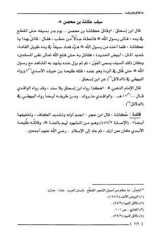 ‫ما‬‫شاءولم‬‫يثبت‬
‫سيف‬‫عكاشة‬‫بن‬‫محصن‬‫صكئه‬
‫قال‬‫ابن‬‫إسحاق‬:‫"وقاتل‬‫عكاشة‬‫بن‬‫محصن‬..‫يوم‬‫بدر‬‫بسيفه‬‫حتى‬‫اذقطع‬
‫في‬‫يده‬،‫فأتى‬‫رسول‬‫اللّه‬‫!ل‬‫فأعطاه‬ًّ‫جِذْلا‬‫من‬‫حطب‬،‫فقال‬:ْ‫قانل‬‫بهذا‬‫يا‬
‫عكاشة‬،‫فلما‬‫أخذه‬‫من‬‫رسول‬‫اللّه‬!‫ض‬‫هزّه‬‫فعاد‬ً‫سيفا‬‫في‬‫يده‬‫طويل‬،‫القامة‬
‫شديد‬‫المتن‬،‫أبيض‬‫الحديدة‬،‫فقاتل‬‫به‬‫حتى‬‫فتح‬‫اللّه‬‫نعالى‬‫على‬،‫المسلّمين‬
‫وكان‬‫ذلك‬‫السيف‬‫يسمى‬‫العَوْن‬،‫ثم‬‫لم‬‫يزل‬‫عنده‬‫يشهد‬‫به‬‫المشاهد‬‫مع‬‫رسول‬
‫الله‬‫!لى‬‫حتى‬‫قُتل‬‫في‬‫الردة‬‫وهو‬‫عنده‬،‫قتله‬‫طليحة‬‫بن‬‫خويلد‬‫الأسدي‬")1(‫ورواه‬
‫البيهقي‬‫في‬))2(‫(الدلائل‬‫عن‬‫ابن‬‫إسحاق‬.
‫قال‬‫الإمام‬‫الذهيي‬‫!ة‬:‫"هكذا‬‫رواه‬‫ابن‬‫إسحاق‬‫بلا‬‫سند‬،‫وقد‬‫رواه‬‫الواقدي‬
‫قال‬00")3(.‫ا‬.‫.هـ‬‫والواقدي‬‫متروك‬.‫ومن‬‫طريقه‬ً‫أيضا‬‫رواه‬‫البيهقي‬‫في‬
‫(الدلائل‬))4(.
‫فائدة‬:‫عُكاشة‬،‫قال‬‫ابن‬‫حجر‬:‫"بضم‬‫أوله‬‫ونشديد‬‫الكاف‬،‫وتخفيفها‬
"ً‫أيضا‬.‫(الإصابة‬)3/487‫وهو‬‫من‬‫المشهود‬‫لهم‬‫بالجنة‬.‫وَر‬‫وقاتِلُّه‬‫طُليحة‬
‫الأسدي‬‫كان‬‫ممن‬‫ارتد‬،‫ثم‬‫عاد‬‫إلى‬‫الإسلام‬.‫رضي‬‫اللّه‬‫عنهم‬.‫أجمعين‬
،‫الجِذْل‬:‫ما‬‫عظم‬‫من‬‫أصول‬‫الشجر‬‫المقطّع‬.‫السان‬‫العرُب‬.‫مادة‬:)‫جذل‬.
()1‫الروض‬‫الأنف‬5/45()1.
)2(‫دلائل‬‫النبوة‬)3/89(.
)3(‫المغازي‬.‫ص‬101.
)4(‫دلائل‬‫النبوة‬)3/99(.
(116)
 