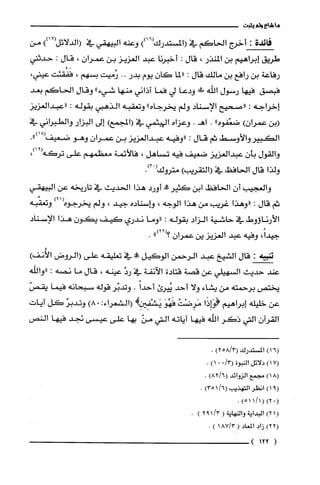 ‫ما‬‫شاع‬‫ولم‬‫يثبت‬
‫فائدة‬:‫أخرج‬‫الحاكم‬‫في‬))16(‫(المستدرك‬‫وعنه‬‫البيهقي‬‫في‬‫(الدلائل‬))17(‫من‬
‫طريق‬‫إبراهيم‬‫بن‬‫المنذر‬،‫قال‬:‫أخبرنا‬‫عبد‬‫العزيز‬‫بن‬‫عمران‬،‫قال‬:‫حدثتي‬
‫رفاعة‬‫بن‬‫رافح‬‫بن‬‫مالك‬‫قال‬:‫"لما‬‫كان‬‫يوم‬‫بدر‬..‫رُميت‬‫بسهم‬،‫فَفُقئت‬،‫عيتي‬
‫فبصق‬‫فيها‬‫رسول‬‫إللّه‬!‫!ل‬‫ودعا‬‫لي‬‫فما‬‫آذاني‬‫منها‬"‫شيء‬‫وقال‬‫الحاكم‬‫بعد‬
‫إخراجه‬:‫"صحيح‬‫الإسناد‬‫ولم‬‫يخرجاه‬"‫وتعقبه‬‫الذهبي‬‫بقوله‬:‫"عبدالعزيز‬
‫(بن‬)‫عمرُان‬‫ضعّفوه‬"..‫اهـ‬‫وعزاه‬‫الهيثمي‬‫في‬‫(المجمعإلى‬‫البزار‬‫والطبراني‬‫في‬
‫الكبير‬‫والأوسط‬‫ثم‬‫كَال‬:‫"وفيه‬‫عبدالعزيز‬‫بن‬‫عمران‬‫وهو‬.")18(‫ضعيفا‬
‫والقول‬‫بأن‬‫عبدالعزيز‬‫ضعيف‬‫فيه‬‫تساهل‬،‫فالأئمة‬‫معظمهم‬‫علّى‬‫تركه‬،)91(
‫ولذا‬‫قال‬‫الحافظ‬‫في‬)‫(التقريب‬‫متروك‬ْ(.)2
‫والعجيب‬ّ‫أن‬‫الحافظ‬‫ابن‬‫كثير!ة‬‫أورد‬‫هذا‬‫الحديث‬‫في‬‫تاريخه‬‫عن‬‫البيهقي‬
‫ثم‬‫قال‬:‫"وهذا‬‫غرُيب‬‫من‬‫هذا‬‫الوجه‬،‫هـاسناده‬‫جيد‬،‫ولم‬‫يخرجوه‬)21(‫وتعقّبه‬
‫الأرناؤوط‬‫في‬‫حاشية‬‫الزاد‬‫بقوله‬:‫"وما‬‫ندري‬‫كيف‬‫يكون‬‫هذا‬‫الإسناد‬
،ً‫جيدا‬‫وفيه‬‫عبد‬‫العزيز‬‫ين‬‫عمرُان‬")22(‫؟‬.
‫شة‬:‫قال‬‫الشيخ‬‫عبد‬‫الرحمن‬‫الو!يل‬‫!ه‬‫في‬‫تعليقه‬‫علّى‬‫(الروض‬)‫الأُنف‬
‫عند‬‫حديث‬‫السهيلي‬‫عن‬‫قصة‬‫قتادة‬‫الآنفة‬‫في‬ّ‫رد‬‫عينه‬،‫قال‬‫ما‬‫نصه‬:‫"والله‬
‫يختص‬‫برحمته‬‫من‬‫يشاء‬‫ولا‬‫أحد‬‫يُيرى‬ً‫أحدا‬.‫وتدبّر‬‫قوله‬‫سبحانه‬‫فيما‬ّ‫يقص‬
‫عن‬‫خليله‬‫إبراهيم‬‫!وَاِذَا‬ُ‫مَرِضْت‬َ‫فَهُو‬:‫يَشْفِيزِكهـ(الشعراء‬.)8ّ‫وتدبر‬‫كل‬‫آيات‬
‫القران‬‫التي‬‫ذكر‬‫اللّه‬‫فيها‬‫اياته‬‫التي‬ّ‫من‬‫بها‬‫على‬‫عيسى‬‫نجد‬‫فيها‬‫النص‬
6(1)‫المسْتدرك‬3/58()2.
)17(‫دلائل‬‫النبوة‬/3(001).
)18(‫مجمع‬‫الزوائد‬)6/82(.
9()1ُ‫انظر‬‫التهذيب‬/6()351.
)02()1/511(.
(1)2‫البداية‬‫والنهاية‬(/3192).
2()2‫زاد‬‫المعاد‬(3/871).
(122)
 