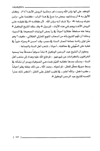 ‫ما‬‫شاع‬‫ولم‬‫يثبت‬
‫المؤكد‬‫على‬‫أنها‬‫بإذن‬‫الله‬‫وحده‬)‫اهـ(حاشية‬‫الروض‬‫الأنف‬)3416.ّ‫وكان‬
‫الأليق‬‫به‬‫ممط‬ّ‫أن‬‫يستشهد‬‫ببعض‬‫ما‬ّ‫صح‬‫في‬‫هذا‬‫الباب‬،‫كقصة‬‫علي‬،‫وابن‬
‫عتيك‬‫وسلمة‬!،‫ولا‬‫شك‬‫أنه‬‫بإذن‬‫الله‬.ّ‫لأن‬‫كلامه‬!‫(في‬‫تعليقه‬‫علّى‬
‫الروض‬‫الأنف‬)‫يوهم‬‫نفي‬‫هذه‬‫الاَيات‬،‫للرسول‬!‫وقد‬‫سلك‬‫الشيخ‬‫الوكيل‬‫طه‬
‫وعفا‬‫عنه‬ً‫مسلكا‬‫عقلانيا‬ً‫أحيانا‬‫في‬ّ‫رد‬‫بعض‬‫الروايات‬‫الصحيحة‬‫في‬‫السيرة‬،
‫وحاشا‬ّ‫أن‬‫نتّهم‬‫الشيخ‬‫بأنه‬‫من‬‫أصحاب‬‫المنهج‬‫المعتزلي‬‫الغقلاني‬،‫كيف‬‫؟‬‫وهو‬
‫ممّن‬‫تولى‬‫رئاسة‬‫جماعة‬‫أنصار‬‫السنة‬‫في‬،‫مصر‬‫وقد‬‫أحسن‬‫طه‬‫وجزاه‬ً‫خيرا‬‫في‬
‫تعقبه‬‫على‬‫السُّهيلي‬‫في‬‫مخالفته‬-‫أحيانا‬-‫لمذهب‬‫أهل‬‫السنة‬.‫والجماعة‬
‫ومعلوم‬‫أن‬‫الشيخ‬‫عبد‬‫الرحمن‬‫الوكيل‬‫طه‬‫نشأ‬ً‫صوفيا‬ً‫مصدقا‬‫بما‬‫يسميه‬
ّ‫الخرافيون‬‫بالكرامات‬‫عن‬‫شيوخهم‬،‫ثم‬‫فتح‬‫اللّه‬‫علّيه‬‫وهداه‬‫إلى‬‫مذهب‬‫أهل‬
‫السنة‬،‫وصنّف‬‫بعدها‬‫كتابه‬‫القيّم‬‫(هذه‬‫هي‬‫الصوفية‬)‫ويبدو‬ّ‫أن‬‫نشأته‬‫في‬
‫وسط‬‫صوفي‬‫معطّل‬‫للعقل‬،‫ثم‬‫نحوله‬-‫بحمد‬‫الله‬-‫عن‬‫ذلك‬‫جعلته‬‫يغلو‬ً‫أحيانا‬
-‫كردة‬‫فعل‬،‫واللّه‬‫أعلّم‬-‫في‬‫تغلّيب‬‫العقل‬‫على‬‫النقل‬،‫أذكر‬‫ذلك‬َ‫عذرا‬
‫ألتمسه‬‫للشيخ‬‫عبد‬‫الرحمن‬‫الوكيل‬.‫صالأ‬
(123)
 