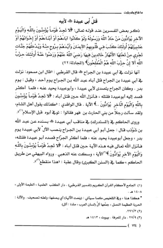 ‫ما‬‫شاع‬‫ولم‬‫يثبت‬
ُ‫قتل‬‫ند‬‫عبيدة‬‫!كنه‬‫لأبيه‬
‫ذكر‬‫بعض‬‫المقسرين‬‫عند‬‫قوله‬‫تعالى‬:‫الا‬ُ‫تَجِد‬ً‫قَوْما‬َ‫يُؤْمِنُون‬ِ‫بِالفه‬ِ‫وَالْيَوْم‬
ِ‫الآخِر‬َ‫يُوَادُّون‬ْ‫مَن‬َّ‫حَاد‬َ‫الفه‬ُ‫وَرَسُولَه‬ْ‫وَلَو‬‫كَانُوا‬ْ‫آبَاءَهُم‬ْ‫أَو‬ْ‫أَبْنَاءَهُم‬ْ‫أَو‬ْ‫إِخْوَانَهُم‬ْ‫أَو‬
ْ‫عَشِيرَتَهُم‬َ‫أُولَئِك‬َ‫كَتَب‬‫فِي‬ُ‫قُلُوبِهِم‬َ‫الأِيمَان‬ْ‫وَأَيَّدَهُم‬ِ‫بِرُوح‬ُ‫مِنْه‬ْ‫وَيُدْخِلُهُم‬ٍ‫جَنَّات‬
‫تَجْرِي‬ْ‫مِن‬‫تَحْتِهَا‬ُ‫الأَئهَار‬َ‫خَالِدِين‬‫فيهَا‬َ‫رَضِي‬ُ‫الفه‬ْ‫عَنْهُم‬‫وَرَضُوا‬ُ‫عَنْه‬َ‫أُولَئِك‬ُ‫حِزْب‬
ِ‫الفه‬‫أَلا‬‫إِن‬َ‫حِزْب‬ِ‫الفه‬ُ‫هُم‬!ً‫الْمُفْلِحُوز‬‫(المجادلة‬22:)
‫أنها‬‫نزلت‬‫في‬‫أبي‬‫عبيدة‬‫بن‬‫الجراح‬‫!كلط‬‫قال‬‫القرطبي‬:‫"قال‬‫ابن‬:‫مسعود‬‫نزلت‬
‫في‬‫أبي‬‫عبيدة‬‫بن‬‫الجراح‬‫قتل‬‫أباه‬‫عبد‬‫اللّّه‬‫بن‬‫الجراح‬‫يوم‬‫احد‬،‫وقيل‬:‫يوم‬
‫بدر‬.‫وكان‬‫الجراح‬‫يتصدى‬‫لأبي‬‫عبيدة‬،‫وأبوعبيدة‬‫يحيد‬‫عنه‬،‫فلما‬ِ‫أكثر‬
‫قصد‬‫إليه‬‫أبوعبيدة‬‫فقتله‬،‫فأنزل‬‫اللّّه‬‫حين‬‫قتل‬‫أباه‬:‫الا‬ُ‫تَجِد‬ً‫قَوْما‬ّ‫يُؤْمِنُون‬
ِ‫بِالفه‬‫وَالْيَوْبم‬ِ‫الْآخِر‬َّ‫يُوَادُّون‬!..‫الاَية‬.‫قال‬‫الواقدي‬:‫"كذلك‬‫يقول‬‫أهل‬‫الشام‬،
‫ولقد‬‫سألت‬ً‫رجلا‬‫من‬‫بني‬‫الحارث‬‫بن‬‫فهر‬‫فقالوا‬:‫توفي‬‫أبوه‬‫قبل‬‫الإسلام‬.")1(
‫وروى‬‫الحاكم‬‫في‬)‫(المستدرك‬‫في‬‫مناقب‬‫أبي‬‫عبيدة‬!‫ممل‬‫بسنده‬‫عن‬‫عبد‬‫الله‬
‫بن‬‫شَوْذب‬‫قال‬:‫جعل‬‫ابو‬‫أبي‬‫عبيدة‬‫بن‬‫الجراح‬‫ينصب‬‫الأل‬‫لأبي‬‫عبيدة‬‫يوم‬
‫بدر‬،‫وجعل‬‫أبوعبيدة‬‫يحيد‬‫عنه‬،‫فلما‬ُ‫أكثر‬‫الجرّاح‬‫قصده‬‫أبو‬‫عبيدة‬،‫فقتله‬
‫فأنزل‬‫اللّّه‬‫تعالى‬‫فيه‬‫هذه‬‫الآية‬‫حين‬‫قتل‬‫أباه‬:‫الا‬ُ‫تَجِد‬ً‫قَوْما‬َ‫يُؤْمِنُون‬ِ‫بِالفه‬
‫وَالْيَوْم‬ِ‫الآخِر‬َّ‫يُوَادُّون‬‫!(2)الآية‬،‫وسكت‬‫عنه‬‫الذهبي‬.‫ورواه‬‫البيهقي‬‫من‬‫طريق‬
‫الحاكم‬‫،-كما‬‫في‬‫(السنن‬‫الكبرى‬)‫وقال‬‫عقبة‬:‫"هذا‬‫منقطع‬.")3(
)1(‫الجامع‬‫لأحكام‬‫القرُان‬‫الكريم‬‫(تفسير‬‫القرطبي‬).‫دار‬‫الكتب‬‫العلمية‬،‫الطبعة‬،‫الأولى‬
8041.‫هـ‬
+‫هكذا‬‫هنا‬،‫وفي‬‫التلحيص‬‫كما‬‫سيأتي‬:‫(ينعت‬‫الآلهة‬)‫أي‬،‫يصفها‬‫ولعله‬‫تصحيف‬.:‫والألة‬
‫الحرُبة‬‫العظيمة‬‫النصل‬،‫جمْعها‬ّ‫أل‬‫السْان‬‫العرب‬،‫مادة‬:)‫ألل‬
)2(3/692.
)3(9/27.‫دار‬‫إلمعرفة‬.‫بيروت‬،4131‫هـ‬
(124)
 