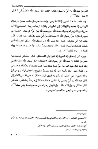 ‫ما‬‫شاع‬‫ولم‬‫يثبت‬
‫الله‬‫بن‬‫عبدالله‬‫بن‬ّ‫أُبي‬‫بن‬‫سلول‬‫قال‬:‫"قلت‬:‫يا‬‫رسول‬‫الله‬،ُ‫أقتل‬‫أبي‬‫؟‬:‫قال‬
‫لا‬‫تقتل‬‫أباك‬")13(.
‫وسكت‬‫عنه‬‫الذهبي‬‫في‬‫التلحيص‬.‫واسناده‬‫مرسل‬‫كما‬‫سبق‬.‫وعزاه‬
‫اليهثمي‬‫في‬‫(مجمع‬)‫الزوائد‬‫إلى‬‫الطبراني‬‫وقال‬:‫"رجاله‬‫رجال‬‫الصحيح‬‫إلا‬ّ‫أن‬
‫عروة‬‫بن‬‫الزبير‬‫لم‬‫يدرك‬‫عبداللّه‬‫بن‬‫عبدالله‬‫بن‬"ّ‫أُبي‬‫ثم‬‫قال‬:‫"وعن‬‫أبي‬
‫هريرة‬‫قال‬:ّ‫مر‬‫رسول‬‫الله‬!‫بعبدالله‬‫بن‬ّ‫أُبي‬‫وهو‬‫في‬‫ظل‬‫أُطْم‬‫فقال‬:‫غبّر‬
‫علينا‬‫ابن‬‫أبي‬‫كبشة‬،‫فقال‬‫ابنه‬‫عبد‬‫الله‬:‫يا‬‫رسول‬‫الله‬‫والذي‬‫أكرمك‬‫لئن‬
‫شئت‬‫لأتيتك‬‫برأسه‬،‫فقال‬:‫"لا‬،‫ولكن‬ّ‫بر‬‫أباك‬،‫وأحسن‬‫صحبته‬."‫رواه‬
،‫البزار‬‫ورجاله‬‫ثقات‬.")14(‫ا‬.‫.هـ‬
‫ورواه‬‫ابن‬‫إسحاق‬‫في‬‫السيرة‬‫في‬‫غزوة‬‫بني‬‫المصطلق‬،‫قال‬:‫حدثني‬‫عاصم‬‫بن‬
‫عمر‬‫بن‬‫قتادة‬ّ‫أن‬‫عبداللّه‬‫أتى‬‫رسول‬‫الله‬!‫ط‬‫فقال‬:‫"يا‬‫رسول‬‫اللّه‬،‫إنه‬‫بلغني‬
‫أنك‬‫تريد‬‫قتل‬‫عبد‬‫الله‬‫بن‬ّ‫أُبي‬‫فيما‬‫بلغك‬.‫عنه‬ّ‫فإن‬‫كنت‬‫لا‬ّ‫بد‬ً‫فاعلا‬‫فمرني‬
‫به‬،‫فأنا‬‫أحمل‬‫إليك‬‫رأسه‬،‫فواللّه‬‫لقد‬ْ‫علمت‬‫الخزرج‬‫ما‬ّ‫كان‬‫لها‬‫من‬‫رجل‬ّ‫أبر‬
‫بوالده‬،‫مني‬‫وإني‬‫أخشى‬ّ‫ان‬‫تأمر‬‫به‬‫غيري‬،‫فيقتلّه‬‫فلا‬‫تدعني‬‫نفسي‬‫أنظر‬‫إلى‬
‫قاتل‬‫عبداللْه‬‫بن‬ّ‫أُبي‬‫يمشي‬‫في‬‫الناس‬،،‫فأقتلّه‬‫فأقتل‬ً‫مؤمنا‬‫بكافر‬،‫فأدخل‬
‫النار‬،‫فقال‬‫رسول‬‫اللّه‬!‫!ن‬:‫بل‬‫نترفق‬‫به‬‫ونحسن‬‫صحبته‬‫ما‬‫بقي‬ْ(‫معنا‬.")‫ا‬
‫وعاصم‬‫بن‬‫عمر‬‫تابعي‬،‫فالحديث‬.‫مرسل‬
)13(3/967.
4()1‫مجمع‬‫الزوائد‬)9/318(.‫وأورده‬‫الألباني‬‫في‬‫الصحيحة‬)3223(‫بعد‬‫أن‬‫عزاه‬‫لابن‬ّ‫حبّان‬
‫والبزْار‬.
*‫أي‬‫من‬‫قوله‬:‫لئن‬‫رجعنا‬‫إلى‬‫المدينة‬‫ليخرجن‬‫الأعز‬‫منها‬‫الأذل‬.
5()1‫الروض‬‫الأنف‬6/43).
(127)
 