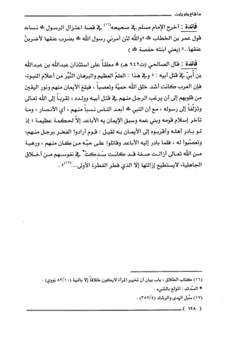 ‫ما‬‫شاع‬‫ولم‬‫يثبت‬
‫فائدة‬:‫أخرج‬‫الإمام‬‫مسلّم‬‫في‬‫صحيحه‬)16(‫في‬‫قصة‬‫اعتزال‬‫الرسول‬!‫نساءه‬
‫قول‬‫عمر‬‫بن‬‫الخطاب‬‫علش‬‫"والله‬‫لئن‬‫أمرني‬‫رسول‬‫اللّه‬!‫ص‬‫بضرب‬‫عنقها‬ّ‫لأضربن‬
"..‫عنقها‬‫(يعني‬‫ابنته‬‫حفصة‬)‫مح!ا‬
‫فائدة‬:‫قال‬‫الصالحي‬‫(ت‬429)‫هـ‬‫!ه‬ً‫معلقا‬‫علّى‬ّ‫استئذان‬‫عبداللّه‬‫بن‬‫عبداللّه‬
‫بن‬ّ‫أُبي‬‫في‬‫قتل‬‫ابيه‬:"‫وفي‬‫هذا‬:ُ‫العلم‬‫العظيم‬‫والبرهان‬‫النَّيِّر‬‫من‬‫أعلام‬‫النبوة‬،
ّ‫فإن‬‫الُغرب‬‫كانت‬‫أشد‬‫خلق‬‫الله‬‫حميّة‬ً‫وتعصبا‬،‫فبلغ‬ّ‫الأيمان‬‫منهم‬‫ونور‬‫اليقين‬
‫من‬‫قلوبهم‬‫إلى‬ّ‫أن‬‫يرغب‬‫الرجل‬‫منهم‬‫في‬‫قتل‬‫أبيه‬‫وولده‬،ً‫تقربا‬‫إلى‬‫اللّه‬‫تعالى‬
ً‫وتزلّفا‬‫إلى‬‫رسوله‬،‫مع‬‫أن‬‫النبي‬!ً‫ص‬‫أبعد‬‫الناس‬ً‫نسبا‬‫منهم‬،‫أي‬‫الأنصار‬،‫وما‬
‫تأخر‬‫إسلام‬‫قومه‬‫وبني‬‫عمه‬‫وسبق‬ّ‫الإيمان‬‫به‬‫الأباعد‬ّ‫إلا‬‫لحكمة‬‫عظيمة‬‫؛‬‫إ‬‫ذ‬
‫لو‬‫بادر‬‫أهله‬‫وأقربوه‬‫إلى‬‫الأيمان‬‫به‬‫لقيل‬:‫قوم‬‫أرادوا‬‫الفخر‬‫برجل‬،‫منهم‬
‫وتعصّبوا‬‫له‬،‫فلّما‬‫بادر‬‫إليه‬‫الأباعد‬‫وقاتلّوا‬‫على‬‫حبّه‬‫من‬ّ‫كان‬‫منهم‬،‫ورهبة‬
‫من‬‫الله‬‫تعالى‬‫أزالت‬‫صفة‬‫قد‬‫كانت‬*ْ‫سَدِكت‬‫في‬‫نفوسهم‬‫من‬‫أخلاق‬
‫الجاهلية‬،‫لايستطيع‬‫إزالتها‬‫إلا‬‫الذي‬‫فطر‬‫الفطرة‬‫الأولى‬.")17(.0.
)16(‫كتاب‬‫الطلاق‬،‫باب‬‫بيان‬‫أن‬‫تخييرالمرُأة‬‫لايكون‬ً‫طلاقا‬‫إلا‬‫بالنية‬(.1/83‫نووي‬).
‫مملأ‬‫السّدك‬:‫المولع‬‫بالشيء‬.
)17(‫سُبل‬‫الهدي‬‫والرشاد‬)4/357(.
(128)
 