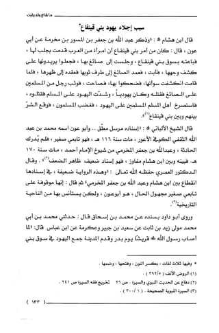 ‫ما‬‫شاع‬‫ولم‬‫يثبت‬
‫سبب‬‫إجلاء‬‫يهود‬‫بني‬‫قينقاع‬*
‫قال‬‫ابن‬‫هشام‬‫!ه‬:‫"وذكر‬‫عبد‬‫اللّه‬‫بن‬‫جعفر‬‫بن‬‫المسور‬‫بن‬‫مخرمة‬‫عن‬‫أبي‬
‫عون‬،‫قال‬:‫كان‬‫من‬‫أمر‬‫بني‬‫قينقاع‬‫أن‬‫امرأة‬‫من‬‫العرب‬‫قدمت‬‫بجلّب‬،‫لها‬
‫فباعته‬‫بسوق‬‫بني‬‫قينقاع‬،‫وجلست‬‫إلى‬‫صائغ‬‫بها‬،‫فجعلّوا‬‫يريدونها‬‫على‬
‫كشف‬‫وجهها‬،‫فأبت‬،‫فعمد‬‫الصائغ‬‫إلى‬‫طرف‬‫ثوبها‬‫فعقده‬‫إلى‬‫ظهرها‬،‫فلّما‬
‫قامت‬‫انكشفت‬،‫سوأتها‬‫فضحكوا‬،‫بها‬‫فصاحت‬،‫فوثب‬‫رجل‬‫من‬‫المسلمين‬
‫على‬‫الصائغ‬‫فقتله‬‫وكان‬ً‫يهوديا‬،‫وشدّت‬‫اليهود‬‫على‬‫المسلم‬‫فقتلّوه‬،
‫فاستصرخ‬‫أهل‬‫المسلم‬‫المسلمين‬‫على‬‫اليهود‬،‫فغضب‬‫المسلّمون‬،‫فوقع‬ّ‫الشر‬
‫بينهم‬‫وبين‬‫بني‬‫قينقاع‬.")1(
‫قال‬‫الشيخ‬‫الألباني‬‫!ه‬:‫"إسناده‬‫مرسل‬‫معلّّق‬..‫وأبو‬‫عون‬‫اسمه‬‫محمد‬‫بن‬‫عبد‬
‫اللّه‬‫الثقفي‬‫الكوفي‬‫الأعور‬،‫مات‬‫سنة‬161،‫هـ‬‫فهو‬‫تابعي‬‫صغير‬،‫فلم‬‫يُدرك‬
‫الحادثة‬،‫وعبداللّه‬‫بن‬‫جعفر‬‫المخرمي‬‫من‬‫شيوخ‬‫الإمام‬‫أحمد‬،‫مات‬‫سنة‬017
.‫هـ‬‫فبينه‬‫وبين‬‫ابن‬‫هشام‬‫مفاوز‬،‫فهو‬‫إسناد‬‫ضعيف‬‫ظاهر‬‫الضعف‬")2(.‫وقال‬
‫الدكتور‬‫الغمري‬‫حفظه‬‫اللّه‬‫تعالى‬:‫"وهذه‬‫الرواية‬‫ضعيفة‬،‫في‬‫إسنادها‬
‫انقطاع‬‫بين‬‫ابن‬‫هشام‬‫وعبد‬‫اللّه‬‫بن‬‫جعفر‬"‫المخرمي‬‫ثم‬‫قال‬:‫إنها‬‫موقوفة‬‫على‬
‫تابعي‬‫صغير‬‫مجهول‬‫الحال‬،‫هو‬‫أبوعون‬،‫ولكن‬‫يستأنس‬‫بها‬‫من‬‫الناحية‬
‫التاريخية‬.)3(
‫وروى‬‫أبو‬‫داود‬‫بسنده‬‫عن‬‫محمد‬‫بن‬‫إسحاق‬‫قال‬:‫حدثني‬‫محمد‬‫بن‬‫أبي‬
‫محمد‬‫مولى‬‫زيد‬‫بن‬‫ثابت‬‫عن‬‫سعيد‬‫بن‬‫جبيروعكرمة‬‫عن‬‫ابن‬‫عباس‬:‫قال‬‫"لما‬
‫أصاب‬‫رسول‬‫اللّه‬!‫قريشًا‬‫يوم‬‫بدر‬‫وقدم‬‫المدينة‬‫جمع‬‫اليهود‬‫في‬‫سوق‬‫بني‬
*‫وفيها‬‫ثلاث‬‫لغات‬،ُ‫بكسر‬‫النون‬،‫وفتحها‬،.‫وضمها‬
()1‫الروض‬‫الأنف‬(5/293).
)2(‫دفاع‬‫عن‬‫الحديث‬‫النبوي‬‫والسْيرُة‬.‫ص‬26‫تخريج‬‫فقه‬‫السْيرُة‬‫ص‬241.
)3(‫السْيرُة‬‫النبوية‬‫الصحيحة‬.(10/03).
(133)
 