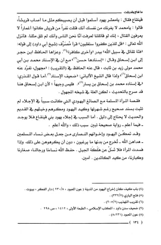 ‫ما‬‫شاع‬‫ولم‬‫يثبت‬
‫قينظع‬‫فقال‬:‫يامعشر‬‫يهود‬‫أسلموا‬‫قبل‬ّ‫أن‬‫يصيبكم‬‫مثل‬‫ما‬‫أصاب‬،ً‫قريشا‬
‫قالوا‬:‫يامحمد‬‫لا‬‫يغرنك‬‫من‬‫نفسك‬‫أنك‬‫قتلت‬ً‫نفرا‬‫من‬‫قريش‬‫كانوا‬ً‫أغمارا‬‫لا‬
ّ‫يعرفون‬‫القتال‬،‫إنك‬‫لو‬‫قاتلتنا‬‫لعرفت‬‫أنّا‬‫تحن‬‫الناس‬‫وأنك‬‫لم‬‫تلق‬.‫مثلنا‬‫فأنزل‬
‫الله‬‫تعالى‬:‫"قل‬‫للذين‬‫كفروا‬"‫ستغلبون‬‫قرأ‬‫مُصَرِّف‬‫(شيخ‬‫أبي‬)‫داود‬‫إلى‬:‫قوله‬
‫"فئة‬‫تقاتل‬‫في‬‫سبيل‬‫اللّه‬"‫ببدر‬‫"وأخرى‬‫كافرة‬.)4("‫وعزاها‬‫الحافظ‬‫ابن‬‫حجر‬
‫إلى‬‫ابن‬‫إسحاق‬‫وقال‬:‫"إسنادها‬ْ(‫حسن‬")‫مع‬‫أن‬‫في‬‫الإسناد‬‫محمد‬‫بن‬‫أبي‬
‫محمد‬‫مولى‬‫زيد‬‫بن‬‫ثابت‬،‫قال‬‫عنه‬‫الحافظ‬‫في‬)‫(التقريب‬:،‫"مجهول‬‫تفزد‬‫عنه‬
‫ابن‬")6(‫إسحاق‬‫ولذا‬‫قال‬‫الشيخ‬‫الألباني‬:‫"ضعيف‬‫الإسناد(7).أما‬‫قول‬‫المنذري‬:
‫"في‬‫إسناده‬‫محمد‬‫بن‬‫إسحاق‬‫بن‬.")8(‫يسار‬‫فليس‬ً‫وجيها‬‫؛‬‫لأن‬‫ابن‬‫إسحاق‬‫هنا‬
‫قد‬‫صرح‬‫بالتحديث‬،‫لكن‬‫الغلة‬‫في‬‫شيخه‬‫المجهول‬.
‫فقصة‬‫المرأة‬‫المسلمة‬‫مع‬‫الصائغ‬‫اليهودي‬‫التي‬‫كانت‬ً‫سببا‬‫في‬‫الإجلاء‬‫لم‬
‫تثبت‬‫بسند‬‫صحيح‬‫رغم‬‫شهرتها‬‫وكيد‬‫اليهود‬‫ومكرهم‬‫وخبتفم‬‫في‬‫القديم‬
‫والحديث‬‫لا‬‫يحتاج‬‫إلى‬‫دليل‬.‫أما‬‫السبب‬‫في‬‫إجلاء‬‫يهود‬‫بني‬‫قينقاع‬‫فلا‬‫يوجد‬
-‫فيما‬‫أعلم‬-‫رواية‬‫صحيحة‬‫تبين‬‫سبب‬‫ذلك‬،‫واللّه‬.‫أعلم‬
‫وقد‬‫نمكّن‬‫اليهود‬‫وإخوانهم‬‫النصارى‬‫من‬‫جعل‬‫بعض‬‫نساء‬‫المسلمين‬
-‫هداهن‬‫اللّه‬-‫تُخرج‬‫من‬‫بدنها‬‫ما‬‫يرغبون‬،‫دون‬‫أن‬‫يكرهوهن‬‫على‬.‫ذلك‬‫وإذا‬
‫فسدت‬‫المرأة‬‫فلا‬ْ‫تَسَل‬‫عن‬‫هَلَكَة‬‫الجيل‬.‫حفظ‬‫اللّه‬‫نساءنا‬،‫ورجالنا‬‫صغارنا‬
،‫وكبارنا‬‫من‬‫كيد‬‫الكائدين‬..‫آمين‬
)4(‫باب‬‫كَيف‬‫كان‬‫إخراج‬‫اليهود‬‫من‬‫المدينة‬(‫عون‬‫المعبود‬،/8023)‫دار‬‫الفكر‬،‫بيروت‬.
)5(‫فتح‬‫الباري‬)7/332(.
)6(‫تقريّب‬‫التهذيب‬2/5(0)2.
)7(‫ضعيف‬‫سنن‬‫داود‬،‫المكتب‬‫الإسلامي‬،‫الطبعة‬‫الأولى‬،2141،‫ص‬892.
)8(‫عون‬‫المعبود‬)231،8(.
(134)
 