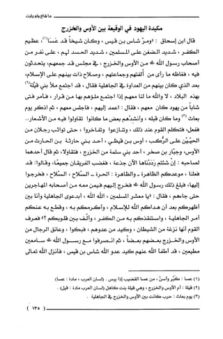 ‫ماشاءولم‬‫يثبت‬
‫مكيدة‬‫اليهود‬‫في‬‫الوقيعة‬‫بين‬‫الأوس‬‫والخزرج‬
‫قال‬‫ابن‬‫إسحاق‬:ّ‫"ومر‬‫شاس‬‫بن‬‫قيس‬،ّ‫وكَان‬ً‫شيخا‬‫قد‬،)1(‫عَسَا‬‫عظيم‬
‫الكفر‬،‫شديد‬‫الضغن‬‫على‬‫المسلمين‬،‫شديد‬‫الحسد‬‫لهم‬،‫على‬‫نفر‬‫من‬
‫أصحاب‬‫رسول‬‫الله‬‫!ك‬‫من‬‫الأوس‬‫والخزرج‬،‫في‬‫مجلس‬‫قد‬‫جمعهم‬،ّ‫يتحدثون‬
‫فيه‬،‫فغاظه‬‫ما‬‫رأى‬‫من‬‫أُلفتهم‬‫وجماعتهم‬،‫وصلاح‬‫ذات‬‫بينهم‬‫على‬‫الإسلام‬،
‫بعد‬‫الذي‬ّ‫كان‬‫بينهم‬‫من‬‫العداوة‬‫في‬‫الجاهلية‬‫فقال‬،‫قد‬‫اجتمع‬‫ملأ‬‫بتي‬)2(‫قيْلّة‬
‫بهذه‬‫البلاد‬،‫لا‬‫واللّه‬‫ما‬‫لنا‬‫معهم‬‫إذا‬‫اجتمع‬‫ملؤهم‬‫بها‬‫من‬‫قرار‬،‫فأمر‬‫فتى‬
ً‫شابا‬‫من‬‫يهود‬ّ‫كان‬‫معهم‬،‫فقال‬:‫اعمد‬‫إليهم‬،‫فاجلس‬‫معهم‬،‫ثم‬‫اذكر‬‫يوم‬
‫بعاث‬)3(‫وما‬ّ‫كان‬‫قبلّه‬،‫وأنشِدْهم‬‫بعض‬‫ما‬‫كانوا‬‫تقاولوا‬‫فيه‬‫من‬..‫الأشعار‬
‫ففعل‬،‫فتكلّم‬‫القوم‬‫عثد‬‫ذلك‬،‫وتنازعوا‬‫وتفاخروا‬،‫حتى‬‫تواثب‬ّ‫رجلان‬‫من‬
‫الحيّيْن‬‫على‬‫الرُّكب‬،‫أوس‬‫بن‬‫قيطي‬،‫أحد‬‫بني‬‫حارثة‬‫بن‬‫الحارث‬‫من‬
‫الأوس‬،‫وجبّار‬‫بن‬‫صخر‬،‫أحد‬‫بني‬‫سلمة‬‫من‬‫الخزرج‬،،‫فتقاولا‬‫ثم‬‫قال‬‫أحدهما‬
‫لصاحبه‬:ّْ‫إن‬‫شئتم‬‫رَدَدْناها‬ّ‫الآن‬‫جذعة‬،‫فغضب‬ّ‫الفريقان‬،‫جميعًا‬‫وقالوا‬:‫قد‬
‫فعلّنا‬،‫موعدكم‬‫الظاهرة‬-‫والظاهرة‬:‫الحرة‬-‫السّلاح‬،‫السّلاح‬،‫فخرجوا‬
،‫إليها‬‫فبلّغ‬‫ذلك‬‫رسول‬‫الله‬!‫!ل‬‫فخرج‬‫إليهم‬‫فيمن‬‫معه‬‫من‬‫أصحابه‬‫المهاجرين‬
‫حتى‬‫جاءهم‬،‫فقال‬:‫"يا‬‫معشر‬‫المسلمين‬،‫الله‬‫الله‬،‫أبدعوى‬‫الجاهلية‬‫وأنا‬‫بين‬
‫أظهركم‬‫بعد‬ّ‫أن‬‫هداكم‬‫اللّه‬‫للإسلام‬،‫وأكرمكم‬‫به‬،‫وقطع‬‫به‬‫عنكم‬
‫أمر‬‫الجاهلية‬،‫واستنقذكم‬‫به‬‫من‬‫الكفر‬،‫وألّف‬‫بين‬‫قلوبحم‬"‫؟‬‫فعرف‬
‫القوم‬‫أنها‬‫نزغة‬‫من‬‫الشيطان‬،‫وكيد‬‫من‬‫عدوهم‬،‫فبكوا‬،‫وعانق‬‫الرجال‬‫من‬
‫الأوس‬‫والخزرج‬‫بعضهم‬ً‫بعضا‬،‫ثم‬‫انصرفوا‬‫مع‬‫رسول‬‫اللّه‬‫!ل‬‫سامعين‬
‫مطيعين‬،‫قد‬‫أطفأ‬‫اللّه‬‫عنهم‬‫كيد‬‫عدو‬‫الله‬‫شاس‬‫بن‬‫قيس‬،‫فأنزل‬‫الله‬‫تعالى‬
()1‫عسْا‬‫؟‬‫كََبُر‬‫وأسن‬،‫من‬‫عسْا‬‫القضيب‬‫إذا‬‫يبس‬.‫السان‬‫الغرُب‬،‫مادة‬:)‫عسْا‬
)2(‫قيلة‬:‫أم‬‫الأوس‬‫والخزرج‬،‫وهي‬‫قيلة‬‫بنت‬‫كاهل‬‫السان‬‫الغرب‬‫مادة‬:)‫قيل‬.
)3(‫يوم‬‫بعاث‬:‫حرب‬‫كَانت‬‫بين‬‫الأوس‬‫والخزرج‬‫في‬.‫الجاهلية‬
)135(
 