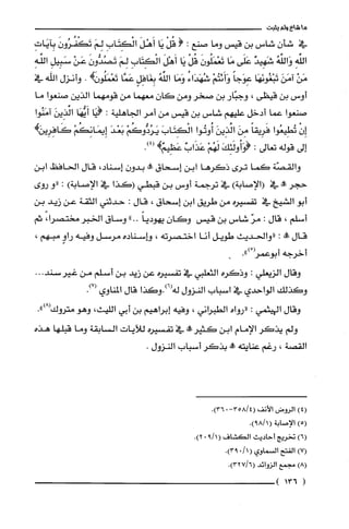 ‫ماشاءولم‬‫يثبت‬
‫في‬‫شأن‬‫شاس‬‫بن‬‫قيس‬‫وما‬‫صنع‬:(ْ‫قُل‬‫يَا‬َ‫أَهْل‬ِ‫الْكتَاب‬َ‫لِم‬َ‫تَكْفُرُون‬ِ‫بِايَات‬
ِ‫اللَّه‬ُ‫وَاللّه‬‫شَهِيد‬‫عَلَّى‬‫مَا‬َ‫تَعْمَلُون‬ْ‫قل‬‫يَا‬َ‫أَهْل‬ِ‫الْكِتَاب‬َ‫لِم‬َ‫تَصُدُّون‬ْ‫عَن‬ِ‫سَبِيل‬ِ‫اللَّه‬
ْ‫مَن‬َ‫امَن‬‫تَبْغُونَهَا‬ً‫عِوَجا‬ْ‫وَأَئتُم‬ُ‫شُهَدَاء‬‫وَمَا‬ُ‫الفه‬ٍ‫بِغَافِل‬‫عَمَّا‬!‫تَعْمَلُون‬.‫وأنزل‬‫اللّه‬‫في‬
‫أوس‬‫بن‬‫قيظى‬،‫وجبّار‬‫بن‬‫صخر‬‫ومن‬‫كان‬‫معهما‬‫من‬‫قومهما‬‫الذين‬‫صنعوا‬‫ما‬
‫صنعوا‬‫عما‬‫أدخل‬‫عليهم‬‫شاس‬‫بن‬‫قيس‬‫من‬‫أمر‬‫الجاهلية‬:‫(يَا‬‫أَيُّهَا‬َ‫الَّذِين‬‫آمَنُوا‬
ْ‫إِن‬‫تُطِيعوا‬ً‫فَرِيقا‬َ‫مِن‬َ‫ائذِين‬‫أُوتُوا‬َ‫الْكتَاب‬ْ‫يَرُدُّوكَُم‬َ‫بَعْد‬ْ‫إِيمَانِكُم‬‫كَافِرِيركهـ‬
‫إلى‬‫قوله‬‫تعالى‬:َ‫(وَأُولَئِك‬ْ‫لَهُم‬ٌ‫عَذَاب‬.)4(‫عَظِيمهـ‬
‫والقصّة‬‫كما‬‫ترى‬‫ذكرها‬‫ابن‬‫إسحاق‬‫!ة‬‫بدون‬،‫إسناد‬‫قال‬‫الحافظ‬‫ابن‬
‫حجر‬‫عَله‬‫في‬)‫(الإصابة‬‫في‬‫ترجمة‬‫أوس‬‫بن‬‫قبطي‬‫(كذا‬‫في‬‫الإصابة‬):‫"و‬‫روى‬
‫أبو‬‫الشيخ‬‫في‬‫تفسْيره‬‫من‬‫طريق‬‫ابن‬‫إسحاق‬،‫قال‬:‫حدثتي‬‫الثقة‬‫عن‬‫زيد‬‫بن‬
‫أسلم‬،‫قال‬:ّ‫مر‬‫شاس‬‫بن‬‫قيس‬‫وكان‬ً‫يهوديا‬"..‫وساق‬‫الخبر‬،‫مختصرا‬‫ثم‬
‫قال‬‫علة‬:‫"والحديث‬‫طويل‬‫أنا‬‫اختصرته‬،‫هـاسناده‬‫مرسل‬‫وفيه‬ٍ‫راو‬،‫مبهم‬
‫أخرجه‬ُْ‫أبوعمر‬.")
‫وقال‬‫الزيعلي‬:‫وذكره‬‫الثعلبي‬‫في‬‫تفسيره‬‫عن‬‫زيد‬‫بن‬‫أسلم‬‫من‬...‫غيرسند‬
‫وكذلك‬‫الواحدي‬‫في‬‫اسباب‬‫النزول‬‫له(6).وكذا‬‫قال‬‫المناوي‬.)7(
‫وقال‬‫الهيثمي‬:‫"رواه‬‫الطبراني‬،‫وفيه‬‫إبراهيم‬‫بن‬‫أبي‬‫اللّيث‬،‫وهو‬‫متروك‬.")8(
‫ولم‬‫يذكر‬‫الإمام‬‫ابن‬‫كثيررو‬‫في‬‫تفسيره‬‫للآيات‬‫السابقة‬‫وما‬‫قبلها‬‫هذه‬
‫القصة‬،‫رغم‬‫عنايته‬‫!ه‬‫بذكر‬‫أسباب‬‫النزول‬.
)4(‫الرُوض‬‫الأنف‬-4/358(0.)36
)5(‫الإصابة‬(.)1/89
)6(‫تخريج‬‫أحاديث‬‫الكشاف‬1/9(0.)2
)7(‫الفتح‬‫السماوي‬(110.)93
)8(‫مجمع‬‫الزوائد‬.)32716(
(136)
 