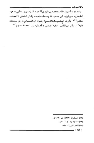 ‫ما‬‫شاع‬‫ولم‬‫يثبت‬
‫والحديعث‬‫أخرجه‬‫الحاكم‬‫من‬‫طريق‬ّ‫أم‬‫عبد‬‫الرحمن‬‫بنت‬‫أبي‬‫سعيد‬
‫الخدري‬،‫عن‬‫أبيها‬‫أبي‬‫سعيد‬‫ص!كنه‬‫وسكت‬‫عنه‬،‫وقال‬‫الذهبي‬:‫"إسناده‬
")11(‫مطلم‬.‫وأورده‬‫الهيثمي‬‫في‬‫(المجمعوعزاه‬‫إلى‬‫الطبراني‬،‫ولم‬‫يتكلم‬
‫عليه‬.)12(‫وقال‬‫ابن‬‫الملقِّن‬:‫"وفيه‬‫مجاهيل‬‫لا‬‫أعرفهم‬‫بعد‬‫الكشف‬‫عنهم‬.)13(
(11)‫المسْتدرك‬(3/946)‫و‬(652).
)12(‫مجمع‬‫الزوائد‬(6/411).
)13(‫البدر‬‫المنير‬)1/481(.
(142)
 