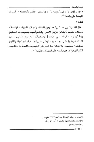 ‫ما‬‫شاع‬‫ولم‬‫يثبت‬
‫فعلوا‬‫بنبيّهم‬-‫يشير‬‫إلى‬‫رَباعيته‬.)7(-‫وفي‬‫مسلّم‬:ْ‫"كَُسِرت‬‫رَباعيته‬،‫وهُشمت‬
‫البيضة‬‫علّى‬‫رأسه‬")8(.
‫فائدة‬:
‫قال‬‫الإمام‬‫النووي‬"‫مملا‬:"‫وفي‬‫هذا‬‫وقوع‬‫الانتقام‬‫والابتلاء‬‫بالأنبياء‬‫صلّوات‬‫الله‬
‫وسلامه‬‫عليهم‬،‫لينالوا‬‫جزيل‬‫الأجر‬،‫ولتعلّم‬‫أممهم‬‫وغيرهم‬‫ما‬‫أصابهم‬
‫ويتأسّوا‬‫بهم‬.‫قال‬‫القاضي‬‫]عياضر!أ‬:‫وليُعلم‬‫أنهم‬‫من‬‫البشر‬‫تصيبهم‬‫محن‬
‫الدنيا‬،‫ويطرأ‬‫على‬‫أجسامهم‬‫ما‬‫يطرأ‬‫على‬‫أجسام‬‫البشر‬‫ليتيقنوا‬‫أنهم‬
ّ‫مخلوقون‬‫مربوبون‬،‫ولا‬‫يُفتتن‬‫بما‬‫ظهر‬‫علّى‬‫أيديهم‬‫من‬‫المعجزات‬،‫وتلبيس‬
ّ‫الشيطان‬‫من‬‫أمرهم‬‫مالبسه‬‫علّى‬‫النصارى‬‫وغيرهم‬.")9(
)7(‫باب‬‫ما‬‫اصاب‬‫النبي‬!‫يوم‬‫أحد‬7/372()‫فتح‬.
)8(‫مسلم‬‫كَتاب‬‫الجهاد‬12/48(‫والسْير‬1‫نووي‬).
)9(‫المصدر‬.‫السابق‬
(144)
 