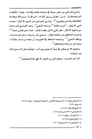 ‫ما‬‫شاع‬‫ولم‬‫يثبت‬
‫وأخرج‬‫النسائي‬‫عن‬‫جابر‬ً‫حديثا‬‫في‬‫شجاعة‬‫طلحة‬‫هـاقدامه‬!‫وفيه‬‫"..فقُطِعت‬
‫أصابعه‬‫فقال‬:ّ‫حس‬!‫فقال‬‫رسول‬‫اللّه‬‫!ك‬:‫"لو‬:‫قلت‬‫بسم‬‫اللّه‬‫لرفعتك‬
‫الملائكة‬‫والناس‬")6(‫ينظوون‬.‫وأخرج‬‫الترمذي‬‫عن‬‫الزبير‬‫!هر‬:‫قال‬‫((سمعته‬
‫النبي‬!‫ح‬‫يقول‬:"‫أوجب‬‫طلحة‬")7(‫وحشنه‬‫الذهبي‬.)8(‫وعند‬‫الترمذي‬‫وابن‬‫ماجه‬
‫عن‬‫معاوية‬‫ع‬‫قال‬:ُ‫نظر‬‫النبي‬!‫ظ‬‫إلى‬‫طلحة‬‫فقال‬:‫"هذا‬‫ممّن‬‫قضتى‬‫تحبه‬")9(
‫وأخرجه‬‫الحاكم‬‫عن‬‫عائشة‬‫وقال‬:‫صحيح‬‫على‬‫شرط‬‫مسلّم‬‫ولم‬‫يخرجاه‬.
‫ووأفقه‬‫الذهبي‬ْ(.)‫ا‬‫وصححه‬‫الحافظ‬‫في‬‫الفتح‬‫بعد‬‫أن‬‫جعله‬‫من‬‫مسند‬،‫عائشة‬
‫وعزاه‬‫إلى‬‫بن‬‫ماجه‬‫والحاكم‬.111(
‫ومعاوية‬!‫ح‬‫لم‬‫يكن‬‫في‬ّ‫صف‬‫المسلمين‬‫يوم‬‫أحد‬!‫فيحُمل‬‫على‬‫أنه‬‫سمع‬‫ذلك‬
‫بعد‬.‫إسلامه‬
‫أما‬‫أخر‬‫الحديث‬،‫ومقتل‬‫أنس‬‫بن‬‫النضر‬!‫فهو‬‫في‬‫الصحيحين‬.)12(
6(
7(
9(
.(
1(
2(
(
‫النسْائي‬‫برقم‬(51)31‫وصححه‬‫الألباني‬،‫السْلسْلة‬‫الصحيحة‬،‫برقم‬.)6927(
‫برقم‬.3738
‫تاريخ‬‫الإسلام‬(1/42.)5
‫القرمذي‬(14)37‫ابن‬‫ماجه‬6(21).
)‫المستدرك‬،‫برقم‬(116)5.
)‫فتح‬‫الباري‬.)8/518(
)‫البخاري‬)5028(‫ومسلم‬30()91.
146)
 