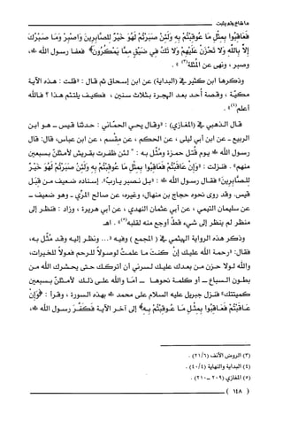 ‫ما‬‫شاع‬‫ولم‬‫يثبت‬
‫فَعَاقِبُوا‬ِ‫بِمِثْل‬‫مَا‬ْ‫عُوقِبْتُم‬ِ‫بِه‬ْ‫وَلَئِن‬ْ‫صَبَرْتُم‬َ‫لَهُو‬‫خَيْز‬َ‫لِلصَّابِرِين‬ْ‫وَاصْبِر‬‫وَمَا‬َ‫صَبْرُك‬
ِّ‫إِلا‬ِ‫بِالفه‬‫وَلا‬ْ‫تَحْزَن‬ْ‫عَلَيْهِم‬‫وَلا‬ُ‫تَك‬‫فِي‬ٍ‫ضَيْق‬‫مِمَّا‬!‫يَمْكُرُور‬‫فعفا‬‫رسول‬‫اللّه‬،!‫ط‬
‫وصبر‬،‫ونهى‬‫عن‬)3(‫المُثلّة‬".
‫وذكرها‬‫ابن‬‫كثيرفي‬)‫(البداية‬‫عن‬‫ابن‬‫إسحاق‬‫ثم‬‫قال‬:‫"قلت‬:‫هذه‬‫الآية‬
‫مكيّة‬،‫وقصة‬‫أُحد‬‫بعد‬‫الهجرة‬‫بثلاث‬‫سنين‬،‫فكيف‬‫يلّتئم‬‫هذا‬‫؟‬‫فاللّه‬
‫أعلم‬")4(.
‫قال‬‫الذهبي‬‫في‬)‫(المغازي‬:‫"وقال‬‫يحي‬‫الحمّاني‬:‫حدثنا‬‫قيس‬-‫هو‬‫ابن‬
‫الربيع‬-‫عن‬‫ابن‬‫أبي‬‫ليلى‬،‫عن‬‫الحكم‬،‫عن‬‫مِقْسم‬،‫عن‬‫ابن‬‫عباس‬،:‫قال‬‫قال‬
‫رسول‬‫اللّه‬‫!ل‬‫يوم‬‫قُتل‬‫حمزة‬‫ومُثّل‬‫به‬:"‫ا‬‫لئن‬‫ظفرت‬‫بقريش‬ّ‫لأمثلن‬‫بسبعين‬
‫منهم‬".‫فنزلت‬:ْ‫"هـاِن‬ْ‫عَاقَبْتُم‬‫فَعَاقِبُوا‬ِ‫بِمِثْل‬‫مَا‬ْ‫عُوقِبْتُم‬ِ‫بِه‬ْ‫وَلَئِن‬ْ‫صَبَرْتُم‬َ‫لَهُو‬‫خَيْر‬
"َ‫لِلصَّابِرِين‬‫فقال‬‫رسول‬‫اللّه‬‫!ك‬:‫"بل‬‫نصبر‬."ّ‫يارب‬‫إسناده‬‫ضعيف‬‫من‬‫قِبَل‬
.‫قيس‬‫وقد‬‫روى‬‫نحوه‬‫حجاج‬‫بن‬‫منهال‬،‫وغيره‬،‫عن‬‫صالح‬‫المرِّي‬-‫وهو‬-‫ضعيف‬
‫عن‬‫سلّيمان‬‫التيمي‬،‫عن‬‫أبي‬ّ‫عثمان‬‫النهدي‬،‫عن‬‫أبي‬‫هريرة‬،‫وزاد‬:‫فنظر‬‫إلى‬
‫منظر‬‫لم‬‫ينظر‬‫إلى‬‫شيء‬ّ‫قط‬‫أوجع‬‫منه‬‫لقلبه‬ْ(").‫اهـ‬
‫وذكر‬‫هذه‬‫الرواية‬‫اليهثمي‬‫في‬(‫المجمع‬)‫وفيه‬."..‫ونظر‬‫إليه‬‫وقد‬‫مُثّل‬،‫به‬
‫فقال‬:‫"رحمة‬‫اللّه‬‫عليك‬ْ‫إن‬َ‫كنت‬‫ما‬ُ‫علّمت‬ً‫لوصولا‬‫للّرحم‬ً‫فعولا‬،‫للحيرات‬
‫والله‬‫لولا‬ّ‫حزن‬‫من‬‫بعدك‬‫عليك‬‫لسرني‬‫أن‬‫أتركك‬‫حتى‬‫يحشرك‬‫اللّه‬‫من‬
‫بطون‬‫السباع‬-‫أو‬‫كلّمة‬‫نحوها‬-‫أمَا‬‫واللّه‬‫على‬‫ذلك‬ّ‫لأمثلن‬‫بسبعين‬
"‫كميتتك‬‫فنزل‬‫جبريل‬‫عليه‬‫السلام‬‫علّى‬‫محمد‬!‫!د‬‫بهذه‬‫السورة‬،‫وقرأ‬:ْ‫(هـاِن‬
ْ‫عَاقَبْتُم‬‫فَعَاقِبُوا‬ِ‫بِمِثْل‬‫مَا‬ْ‫عُوقِبْتُم‬!ِ‫بِه‬‫إلى‬‫اخر‬‫الاَية‬َ‫فَكَضر‬‫رسول‬‫الله‬،!‫!ي‬
)3(‫الرُوض‬‫الأنف‬/6()21.
)4(‫البداية‬‫والنهاية‬/4(0)4.
)5(‫المغازي‬9(02-.1)2.
(148)
 