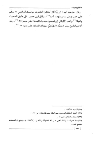 ‫ماشاءولم‬‫يثبت‬
‫وقال‬‫ابن‬‫عبد‬‫البر‬:‫"وروَوْا‬ً‫آثارا‬‫كثيرة‬‫أكثرها‬‫مراسيل‬ّ‫أن‬‫النبي‬‫!لى!ي‬‫صلّى‬
‫على‬‫حمزة‬‫وعلى‬‫سائر‬‫شهداء‬ْ(‫أحد‬.")2‫وقال‬‫ابن‬‫حجر‬:‫"إن‬‫طرق‬‫الحديث‬
‫واهية‬)21("‫وذهب‬‫الألباني‬‫إلى‬‫تحسين‬‫حديث‬‫الصلاة‬‫على‬‫حمزة‬!‫صط‬.)22(‫وقد‬
‫أفاض‬‫الشيخ‬‫سعد‬‫الحميّد‬!!‫حلل‬‫في‬‫تتبّع‬‫مرويات‬‫الصلاة‬‫على‬‫حمزة‬‫صَككنه‬.)23(
‫(.2)التمهيد‬244124.
)21(‫أجوبة‬‫الحافظ‬‫ابن‬‫حجر‬‫على‬‫أسئلة‬‫بعض‬‫تلامذته‬،‫ص‬54.
)22(‫أحكام‬‫الجنائز‬،‫ص‬06.
)23(‫مختصر‬‫استدراك‬‫الذهبي‬‫على‬‫الحاكم‬‫لابن‬‫الملقّن‬.(176814).‫ورجح‬‫أن‬‫الحديث‬
‫صحيح‬‫لغيرُه‬.
(152)
 