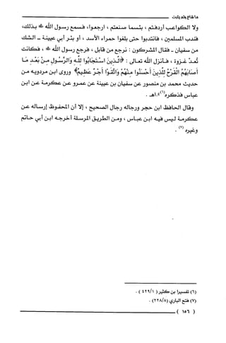 ‫ما‬‫شاع‬‫ولم‬‫يثبت‬
‫ولا‬‫الكواعب‬‫أردفتم‬،‫بئسما‬‫صنعتم‬،،‫ارجعوا‬‫فسمع‬‫رسول‬‫اللّه‬!،‫بذلك‬
‫فندب‬‫المسلمين‬،‫فانتدبوا‬‫حتى‬‫بلغوا‬‫حمراء‬‫الأسد‬،‫أو‬ُ‫بئر‬‫أبي‬‫عيينة‬-‫الشك‬
‫من‬‫سفيان‬-‫فقال‬ّ‫المشركون‬:‫نرجع‬‫من‬‫قايل‬،‫فرجع‬‫رسول‬‫اللّه‬!‫!ل‬،‫فكانت‬
ّ‫تُعد‬‫غزوة‬،‫فأنزل‬‫اللّه‬‫تعالى‬:َ‫(ائذِين‬‫اسْتَجَابُوا‬‫لئه‬ِ‫وَالرَّسُول‬ْ‫مِن‬ِ‫بَعْد‬‫مَا‬
ُ‫أَصَابَهُم‬ُ‫الْقَرْح‬َ‫لِئذِين‬‫أَحْسَنُوا‬ْ‫مِنْهُم‬‫وَاتَّقَوْا‬ٌ‫أَجْر‬‫عَظِيَههـوروى‬‫ابن‬‫مردويه‬‫من‬
‫حديث‬‫محمد‬‫بن‬‫منصور‬‫عن‬‫سفيان‬‫بن‬‫عيينة‬‫عن‬‫عمرو‬‫عن‬‫عكرمة‬‫عن‬‫ابن‬
‫عباس‬‫فذكره‬.‫(6)".اهـ‬
‫وقال‬‫الحافظ‬‫ابن‬‫حجر‬‫ورجاله‬‫رجال‬‫الصحيع‬،‫إلا‬ّ‫أن‬!‫المحفوض‬‫إرساله‬‫عن‬
‫عكرمة‬‫ليس‬‫فيه‬‫ابن‬‫عباس‬،‫ومن‬‫الطريق‬‫المرسلة‬‫أخرجه‬‫ابن‬‫أبي‬‫حاتم‬
.)7(
‫وعيره‬.
‫(6)تفسْيرا‬‫بن‬(ُ‫كَثير‬1/942).
)7(‫فتح‬‫الباري‬)8/228(.
(156)
 