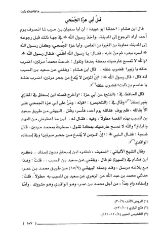 ‫ما‬‫شاع‬‫ولم‬‫يثبت‬
ُ‫قتل‬‫أبي‬‫عزّة‬‫الجُمَحي‬
‫قال‬‫ابن‬‫هشام‬:‫"حدثنا‬‫أبو‬‫عبيدة‬:‫أن‬‫أبا‬‫سفيان‬‫بن‬‫حرب‬‫لما‬‫انصرف‬‫يوم‬
،‫أُحد‬‫أراد‬‫الرجوع‬‫إلى‬‫المدينة‬‫...وأخذ‬‫رسول‬‫اللّه‬‫ش‬‫في‬‫جهة‬‫ذلك‬‫قبل‬‫رجوعه‬
‫إلى‬‫المدينة‬،‫معاوية‬‫بن‬‫المغيرة‬‫بن‬‫الغاص‬‫..وأبا‬‫عزة‬،‫الجُمحي‬‫وكان‬‫رسول‬‫اللّه‬
‫ش‬‫أسره‬،‫ببدر‬‫ثم‬ّ‫من‬‫عليه‬،‫فقال‬:‫دا‬‫رسول‬‫اللّه‬،‫أقلْني‬‫فقال‬‫رسول‬‫اللّّه‬!:
‫"واللّّه‬‫لا‬‫تمسح‬‫عارضيك‬‫بمكة‬‫بعدها‬‫وتقول‬:ُ‫خدعت‬ً‫محمدا‬‫مرتين‬،‫اضرب‬
‫عنقه‬‫يا‬"‫زبير‬‫فضرب‬‫عنفه‬.‫قال‬‫ابن‬‫هشام‬:‫وبلغني‬‫عن‬‫سعيد‬‫بن‬‫المسيب‬
‫أنه‬‫قال‬:‫قال‬‫رسول‬‫الله‬‫ش‬:ّ‫"إن‬‫المؤمن‬‫لا‬‫يُلّدغ‬‫من‬‫جحر‬‫مرتين‬،‫اضرب‬‫عنقه‬
‫يا‬‫عاصم‬‫بن‬‫ثابت‬"‫فضرب‬‫عنفه‬.")1(
‫قال‬‫الحافظ‬‫في‬:)‫(الفتح‬‫عن‬‫أبي‬‫عزة‬:‫"وأخرج‬‫قصته‬‫ابن‬‫إسحاق‬‫في‬‫المغازي‬
‫بغير‬")2(‫إسناد‬‫وقال‬‫في‬:)‫(التلحيص‬:‫"قوله‬:ّ‫ومَن‬‫على‬‫أبي‬‫عزة‬‫الجمحي‬‫على‬
ّ‫ألا‬‫يقاتلّه‬،‫فلم‬ِ‫يوف‬‫فقاتلّه‬‫يوم‬،‫أحد‬،‫فأُسر‬‫وقُتل‬.‫البيهقي‬‫من‬‫طريق‬‫سعيد‬
‫بن‬‫المسيب‬‫بهذه‬‫القصة‬ً‫مطولا‬،‫وفيه‬:‫فقال‬‫له‬:‫أين‬‫ما‬‫أعطيتني‬‫من‬‫الغهد‬
‫والميثاق‬‫؟‬‫واللّه‬‫لا‬‫تمسح‬‫عارضيك‬‫بمكة‬‫تقول‬:ُ‫سخرت‬‫بمتمد‬‫مرتين‬.‫قال‬
‫شعبة‬:‫فقال‬‫النبي‬‫!ل‬:ّ‫"إن‬‫المؤمن‬‫لا‬‫يُلدغ‬‫من‬‫جحر‬‫مرتين‬"‫وفي‬‫إسناده‬
‫الواقدي‬.")3(
‫وقال‬‫الشيخ‬‫الألباني‬:‫"ضعيف‬،‫ذكره‬‫ابن‬‫إسحاق‬‫بدون‬.‫إسناد‬..‫ذكره‬
‫ابن‬‫هشام‬‫في‬)‫(السيرُة‬‫ثم‬‫قال‬:‫وبلغني‬‫عن‬‫سعيد‬‫بن‬‫المسبب‬...ُ‫قلت‬:‫وهذا‬
‫مع‬‫بلاغه‬‫مرسل‬،‫وقد‬‫وصله‬‫البيهقي‬)9651(‫من‬‫طريق‬‫متمد‬‫بن‬،‫عمر‬
‫حدثني‬‫محمد‬‫بن‬‫عبد‬‫اللّه‬‫عن‬‫الزهري‬‫عن‬‫سعيد‬‫بن‬‫المسْيب‬‫به‬ً‫مطولا‬.:ُ‫قلت‬
‫وإسناده‬‫واه‬ً‫جدّا‬،‫من‬‫أجل‬‫محمد‬‫بن‬،‫عمر‬‫وهو‬‫الواقدي‬‫وهو‬‫متروك‬.‫وأمّا‬
()1‫الروض‬‫الأنف‬/6(.)03
)2(‫فتح‬‫الباري‬(0/1.)053
)3(‫التلخيص‬/4(‫الحبير‬02-‫ا‬‫ا‬.)12
)157(
 