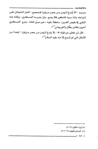 ‫ما‬‫شاع‬‫ولم‬‫يثبت‬
‫حديث‬:‫"لا‬‫يُلدغ‬‫المؤمن‬‫من‬‫جحر‬‫مرتين‬"‫فصحيح‬،‫اتفق‬‫الشيخان‬‫علّى‬
‫إخراجه‬،‫وأما‬‫سببه‬‫المذكور‬‫فلا‬‫يصح‬،ّ‫هـان‬‫جزم‬‫به‬‫العسكري‬،‫ونقله‬‫عنه‬
‫المناوي‬‫في‬‫(فيض‬‫القديع‬‫ساكتًا‬‫علّيه‬،‫غيرمبيّن‬‫لُغلته‬،‫وتبع‬‫العسكري‬
ّ‫اخرون‬‫كابن‬‫بطّال‬.")4(‫والتوربيشي‬
‫قال‬‫ابن‬‫كثيرعن‬‫قوله‬!:‫الا‬‫يلدغ‬‫المؤمن‬‫من‬‫جحر‬‫مرتين‬):‫"وهذا‬‫من‬
‫الأمثال‬‫التي‬‫لم‬‫تُسمع‬‫إلا‬‫منه‬‫علّيه‬‫السلام‬ْ(.")
(4)!‫لوا‬‫ء‬‫ا‬‫لغليل‬(5/14).
)5(‫البداية‬‫والنهاية‬/3(3.)31
(158)
 