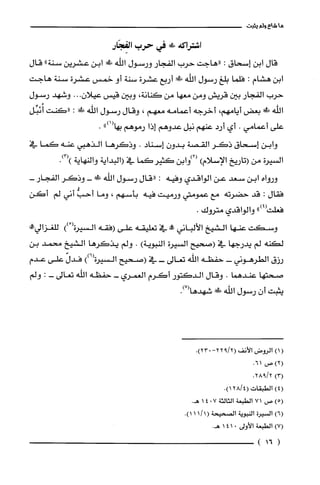 ‫ما‬‫شاع‬‫ولم‬‫يثبت‬
‫اشتراكه‬!‫ص‬‫في‬‫حرب‬‫الفِجَار‬
‫قال‬‫ابن‬‫إسحاق‬:‫"هاجت‬‫حرب‬‫الفجار‬‫ورسول‬‫اللّه‬!‫!ي‬‫ابن‬‫عشرين‬‫سنة‬"‫قال‬
‫ابن‬‫هشام‬:‫فلما‬‫بلغ‬‫رسول‬‫اللّه‬‫فك‬‫أربع‬‫عشرة‬‫سنة‬‫أو‬‫خمس‬‫عشرة‬‫سنة‬‫هاجت‬
‫حرب‬‫الفجار‬‫بين‬‫قريش‬‫ومن‬‫معها‬‫من‬‫كنانة‬،‫وبين‬‫قيس‬‫عيلان‬...‫وشهد‬‫رسول‬
‫اللّه‬!‫ظ‬‫بعض‬‫أيامهم‬،‫أخرجه‬‫أعمامه‬‫معهم‬،‫وقال‬‫رسول‬‫الله‬!‫فِد‬:‫"كنت‬‫أُنَبِّل‬
‫علّى‬‫أعمامي‬.‫أي‬‫أرد‬‫عنهم‬‫نبل‬‫عدوهم‬‫إذا‬‫رموهم‬)))1(‫بها‬.
‫وابن‬‫إسحاق‬‫ذكَر‬‫القصة‬‫بدون‬‫إسناد‬.‫وذكَرها‬‫الذهبي‬‫عنه‬‫كما‬‫في‬
‫السيرة‬‫من‬‫(تاريخ‬‫الإسلام‬)‫(2)وابن‬‫كثير‬‫كما‬‫في‬‫(البداية‬‫والنهاية‬.)3()
‫ورواه‬‫ابن‬‫سعد‬‫عن‬‫الواقدي‬‫وفيه‬:‫"قال‬‫رسول‬‫اللّه‬!‫ظ‬-‫وذكر‬-‫الفجار‬
‫فقال‬:‫قد‬‫حضرته‬‫مع‬‫عمومتي‬‫ورميت‬‫فيه‬‫بأسهم‬،‫وما‬ُّ‫أحب‬‫أني‬‫لم‬‫أكن‬
‫فعلت‬")4(‫والواقدي‬‫متروك‬.
‫وسكت‬‫عنها‬‫الشيخ‬‫الألباني‬‫!ه‬‫في‬‫تعليقه‬‫على‬‫(فقه‬‫السيرة‬ْ())!‫للغزالي‬
‫لكنه‬‫لم‬‫يدرجها‬‫في‬‫(صحيح‬‫السيرة‬‫النبوية‬).‫ولم‬‫يذكَرها‬‫الشيخ‬‫محمد‬‫بن‬
‫رزق‬‫الطرهوني‬-‫حفظه‬‫الله‬‫تعالى‬-‫في‬‫(صحيح‬‫السيرة‬))6(ّ‫فدل‬‫على‬‫عدم‬
‫صحتها‬‫عندهما‬.‫وقال‬‫الدكتور‬‫أكرم‬‫العمري‬-‫حفظه‬‫اللّه‬‫تعالى‬-:‫ولم‬
‫يثبت‬‫أن‬‫رسول‬‫اللّه‬‫ء!ك‬.)7(‫شهدها‬
()1‫الرُوض‬‫الأنف‬-2/922(.)023
)2(،‫صر‬61.
)3(.2/928
)4(‫الطبقات‬4/28(.)1
)5(‫ص‬71‫الطبعة‬‫الثالثة‬7014.‫هـ‬
)6(‫السْيرُة‬‫النبوية‬‫الصحيحة‬.)1/111(
)7(‫الطبعة‬‫الأولى‬0141.‫هـ‬
(16)
 