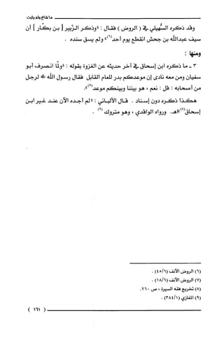 ‫ما‬‫شاع‬‫ولم‬‫يثبت‬
‫وقد‬‫ذكره‬‫السُّهيلي‬‫في‬(‫الروض‬)‫فقال‬:‫"وذكَر‬‫الزّبير‬]‫بن‬‫بكّار‬‫أ‬‫أ‬‫ن‬
‫سيف‬‫عبداللّه‬‫بن‬‫جحش‬‫انقطع‬‫يوم‬")6(‫أحد‬‫ولم‬‫يسق‬‫سنده‬.
:‫ومنها‬
3-‫ما‬‫ذكره‬‫ابن‬‫إسحاق‬‫في‬‫آخر‬‫حديثه‬‫عن‬‫الغزوة‬‫بقوله‬:‫"ولمّا‬‫انصرف‬‫أبو‬
‫سفيان‬‫ومن‬‫معه‬‫نادى‬‫إن‬‫موعدكم‬‫بدر‬‫للعام‬‫القابل‬‫فقال‬‫رسول‬‫اللّه‬!‫جم‬‫لرجل‬
‫من‬‫أصحابه‬:‫قل‬:‫نعم‬،‫هو‬‫بيننا‬‫وبينكم‬.")7(‫موعد‬
‫هكذا‬‫ذكره‬ّ‫دون‬‫إسناد‬.‫قال‬‫الألباني‬:‫"لم‬‫أجده‬ّ‫الآن‬‫عند‬‫غير‬‫ابن‬
‫إسحاق‬.‫(8)"اهـ‬‫ورواه‬‫الواقدي‬،‫وهو‬‫متروك‬)!(.
)6(‫الروض‬‫الأنف‬)6/45(.
)7(‫الروض‬‫الأنف‬)6/18(.
)8(‫تخريج‬‫فقه‬‫السيرة‬،‫ص‬026.
)9(‫المغازي‬)1/384(.
)161(
 
