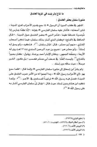 ‫ما‬‫شاعى‬‫ولم‬‫يثبت‬
‫ما‬‫شاع‬‫ولم‬!‫بثبت‬‫في‬‫غزوة‬‫الخندق‬
‫مشورة‬‫سلمان‬‫بحفر‬‫الخندق‬:
‫اشتهر‬‫في‬‫كتب‬‫السيرة‬‫أن‬‫الرسول‬‫ط‬‫لما‬‫سمع‬‫بقّدوم‬‫الأحزاب‬‫لغزو‬،‫المديثة‬
‫شاور‬‫أصحابه‬،‫فأشار‬‫عليه‬‫سلمان‬‫الفارسي‬‫مم!نهه‬‫بقوله‬:‫"إِئا‬‫كنّا‬!‫بفارممت‬‫إذا‬
‫حُوصرنا‬‫خندقنا‬‫علينا‬،‫فأمر‬‫النبي‬‫س‬‫بحفر‬‫الخندق‬‫حول‬‫المدينة‬.."‫قال‬
‫الحافظ‬‫في‬‫(الفتح‬:)‫"وكان‬‫الذي‬‫أشار‬‫بذلك‬‫سلمان‬،‫فيما‬‫ذكر‬‫أصحاب‬
‫المغازي‬،‫منهم‬‫أبو‬‫معتثدر‬،‫قال‬:‫قال‬‫سلمان‬..")1(.‫فذكره‬،‫ولم‬‫يسق‬‫له‬
ً‫إسنادا‬.‫وأبو‬‫معشر‬‫هو‬:‫تجيح‬‫بن‬‫عبد‬‫الرحمن‬‫السندى‬‫(ت‬‫ا‬7)‫اهـ‬‫روى‬‫له‬
‫الأربعة‬،‫وضعّفه‬‫الجمهور‬،‫وكان‬‫ادلإمام‬‫أحمد‬‫يرضاه‬‫وّيقول‬:‫كان‬ً‫بصيرأ‬
.)2(‫با!لغازي‬‫وليست‬‫العفة‬‫في‬‫ضعف‬‫أبى‬‫معشر‬‫فحسب‬‫؛‬‫بل‬‫كَون‬‫الخبر‬
ً‫مرسلا‬،‫حيث‬‫ساقه‬ّ‫دون‬‫إسناد‬.
‫ولم‬ْ‫يشر‬‫ابن‬‫إسحاق‬‫إلى‬‫مشورة‬‫سلمان‬‫الفارسي‬‫حم!كنه‬‫وإنما‬‫قال‬:‫إفلما‬‫سمع‬
‫بهم‬‫أأي‬)‫الأحزأب‬‫رسول‬‫أللّه‬‫ش‬،‫وما‬!‫أًجمعو‬‫له‬‫من‬‫الأصر‬‫ضرب‬‫إلخندق‬‫على‬
‫المدينة‬،‫فعمل‬‫فيه‬‫رسول‬‫اللّّه‬‫س‬ً‫ترغيبا‬‫للمسلّمين‬‫في‬")3(...‫الأجر‬.‫وإنما‬
‫ذكره‬‫أبن‬‫هشام‬ّ‫بدون‬‫أسناد‬‫حيث‬‫قأل‬:‫"لقال‬ّ‫إن‬‫سلّمان‬‫الفارسى‬‫أشار‬‫به‬
‫علّى‬‫رسول‬‫اللّه‬‫ط‬.")4(
(11‫فتح‬‫ألماوي‬3913/‫الأ‬،
!2(ُ‫سمر‬‫أعلام‬‫التيلاء‬143!/7(،‫القهذيب‬(01/0214.
!+‫أ!رُوض‬‫الأنف‬/6162)2.
)4(‫ألروض‬‫الأنف‬)96/232‫ء‬
(‫26؟‬)
 