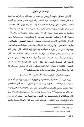 ‫ما‬‫شاع‬‫ولم‬‫يثبت‬
‫اتهام‬‫ح!متان‬‫بالجُبْن‬
‫قال‬‫ابن‬‫إسحاق‬:‫"وحدثني‬‫يحي‬‫بن‬‫عبّاد‬‫بن‬‫عبد‬‫الله‬‫بن‬‫الزييرعن‬‫ابيه‬
‫عباد‬‫قال‬:‫كانت‬‫صفية‬‫بنت‬‫عبد‬‫المطلب‬‫في‬‫فارع‬،‫حصن‬‫حسان‬‫بن‬،‫ثابت‬
‫قالت‬:‫وكان‬ّ‫حسان‬‫بن‬‫ثابت‬‫معنا‬،‫فيه‬‫مع‬‫النساء‬ّ‫والصبيان‬،‫قالت‬:‫صفية‬
ّ‫فمر‬‫بنا‬‫رجل‬‫من‬،‫يهود‬‫فجعل‬‫يُطيف‬‫بالحصن‬،‫وقد‬‫حاربت‬‫بنو‬،‫قريظة‬
‫وقطعت‬‫ما‬‫بينها‬‫وبين‬‫رسول‬‫اللّّه‬!‫ط‬،‫وليس‬‫بيننا‬‫وبينهم‬‫أحد‬‫يدفع‬،‫عنّا‬
‫ورسول‬‫اللْه‬!‫ض‬‫والمسلّمون‬‫في‬‫نحور‬‫عدوهم‬،‫لا‬‫يستطيعون‬‫أن‬‫ينصترفوا‬‫عنهم‬
‫إلينا‬‫إن‬‫أتانا‬ٍ‫آت‬.‫قالت‬:‫فقلّت‬:‫يا‬‫حسان‬،‫إن‬‫هذا‬‫اليهودي‬،‫كما‬‫ترى‬
‫يُطيف‬‫بالحصن‬،‫وأني‬‫والله‬‫ما‬‫آمنة‬‫أن‬‫يدل‬‫على‬‫عورتنا‬‫من‬‫وراءنا‬‫من‬
‫يهود،وقد‬‫شغل‬‫عنا‬‫رسول‬‫الله‬!‫وأصحابه‬‫فانزل‬‫إليه‬‫فاقتله‬،‫قال‬.‫يغفر‬‫اللّه‬
ِ‫لك‬‫يا‬‫ابنة‬‫عبدالمطلّب‬،‫وإلله‬‫لقد‬‫عرفت‬‫ما‬‫أنا‬‫بصاحب‬‫هذأ‬!‫قالت‬:‫فلما‬‫قال‬
‫لي‬‫ذلك‬،‫ولم‬َ‫أَر‬‫عنده‬‫شيئا‬،ُ‫احتجؤت‬‫ثم‬‫أخذت‬ً‫عمودا‬،‫ثم‬‫نزلته‬‫من‬
‫الحصن‬‫إليه‬،‫فضربته‬‫بالعمود‬‫حتى‬‫قتلته‬.‫قالت‬:‫فلما‬‫فرغت‬‫منه‬‫رجعت‬‫إلى‬
‫الحصن‬،‫فقلت‬:‫يا‬‫حسان‬،‫انزل‬‫إليه‬‫فاسلبه‬،‫فإنه‬‫لم‬‫يمنعني‬‫من‬‫سلبه‬‫إلا‬
‫أنه‬‫رجل‬،‫قال‬:‫مالي‬‫بسلبه‬‫من‬‫حاجة‬‫يا‬‫ابنة‬.")1(‫عبدالمطلب‬
‫ويحي‬‫بن‬‫عبّاد‬‫وأبوه‬‫ثقتان‬،‫لكن‬‫الأب‬‫تابعي‬،.‫فالخبرمرسل‬
‫ورواه‬‫ابن‬‫سعد‬ً‫مختصرا‬‫والحاكم‬‫من‬‫طويق‬‫هشام‬‫بن‬‫عروة‬‫عن‬‫أبيه‬‫عن‬
‫صفية‬‫بنت‬‫عبدالمطلب‬،‫قال‬‫عووة‬:‫"وسمعتها‬‫تقول‬..‫ء‬"‫ثم‬‫قال‬:‫الحاكم‬
‫"هذا‬‫حديث‬‫صحيح‬‫على‬!‫شرط‬‫الشيخين‬،‫ولم‬‫يخرجاه‬"‫وتعقبه‬‫الذهبي‬:‫بقوله‬
‫"عروة‬‫لم‬‫يدرك‬‫صفية‬.")2‫أ‬‫ورواه‬‫من‬‫طويق‬‫آخر‬‫عن‬‫إسحاق‬‫بن‬‫إبراهيم‬‫الفروي‬
:‫قال‬‫حدثتنا‬‫أم‬‫فروة‬‫بنت‬‫جعفر‬‫بن‬‫الؤبير‬،‫عن‬،‫أبيها‬‫عن‬‫جدّها‬،‫الزبير‬‫عن‬
‫أمّه‬‫صفية‬‫بنت‬‫عبد‬‫المطلب‬..ُ‫فذكر‬‫نحوه‬،‫ثم‬‫قال‬.‫،هذا‬‫حديث‬‫كبير‬
)1(‫الروض‬‫الأتف‬!)6/276(
()2‫طبقات‬‫ا‬‫بن‬‫يممعد‬/81!4،)‫المستدرك‬41‫لم‬6‫5)ء‬
1166)
 