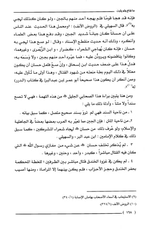 ‫ما‬‫شاع‬‫ولم‬‫يثبت‬
‫فإنه‬‫قد‬‫هجا‬‫قومًا‬‫فلّم‬‫يهته‬‫أحد‬‫منهم‬‫بالجبن‬،‫ولو‬‫كان‬‫كذلك‬‫لهجي‬
.")9(‫به‬‫قال‬‫السهيلي‬‫في‬‫(الروض‬‫الأنف‬):‫"ومحمل‬‫هذا‬‫الحديث‬‫عند‬‫الناس‬
‫علّى‬‫أن‬ً‫حسانا‬‫كان‬ً‫جبانا‬‫شديد‬‫الجبن‬،‫وقد‬‫دفع‬‫هذا‬‫بعض‬‫الغلماء‬
‫وأنكره‬،‫وذلك‬‫أنه‬‫حديث‬‫منقطع‬‫الإسناد‬،‫وقال‬:‫لو‬‫صح‬‫هذا‬‫لهجي‬‫به‬
‫حسان‬،‫فإنه‬‫كان‬‫يُهاجي‬‫الشعراء‬،‫كضرار‬،‫و‬‫ابن‬‫الزِّبْعرى‬،،‫وغيرهما‬
‫وكانوا‬‫يناقضونه‬‫ويرودُّن‬‫عليه‬،‫فما‬‫عيّره‬‫أحد‬‫منهم‬‫بجبن‬،‫ولا‬‫وَسَمَه‬،‫به‬
ّ‫فدل‬‫هذا‬‫على‬‫ضعف‬‫حديث‬‫ابن‬‫إسحاق‬،ْ‫وان‬ّ‫صح‬‫فلعل‬‫حسان‬ّ‫أن‬‫يكون‬
ً‫معتلا‬‫في‬‫ذلك‬‫اليوم‬‫بعلة‬‫منعته‬‫من‬‫شهود‬‫القتال‬،‫وهذا‬‫أولى‬‫ما‬‫تُأول‬،‫عليه‬
‫وممن‬‫أنكر‬‫أن‬‫يون‬‫هذا‬ً‫صحيحا‬‫أبو‬‫عمر‬‫]بن‬‫عبدالبرا‬‫في‬‫كتاب‬‫(الدررأ‬
(‫له‬.")1
‫ومن‬‫هنا‬‫يتبين‬‫براءة‬‫هذا‬‫الصحابي‬‫الجليل‬‫صكمه‬‫من‬‫هذه‬‫التهمة‬،‫فهي‬‫لا‬‫تصح‬
ً‫سندا‬‫ولا‬ً‫متنا‬،‫وأدلة‬‫ذلك‬‫ما‬:‫يلي‬
‫أ‬‫-من‬‫ناحية‬‫السْند‬‫فهي‬‫لم‬َ‫ترو‬‫بسند‬‫صتيح‬‫متصل‬،‫كما‬‫سبق‬.‫بيانه‬
-2‫من‬‫ناحية‬‫المتن‬:‫فإن‬‫الجين‬‫مصا‬‫تعيّر‬‫به‬‫العرب‬‫بعضها‬ً‫بعضا‬‫في‬‫الجاهلية‬
‫والإسلام‬،‫ولو‬‫عُرف‬‫ذلك‬‫من‬‫حسان‬‫!خه‬‫لهجاه‬‫شعراء‬‫ا!لشركين‬،‫كما‬‫سبق‬
‫ذلك‬‫في‬‫كلام‬‫الإمامين‬:‫ابن‬‫عبد‬‫البر‬،.‫والسهيلي‬
3-‫لم‬‫يُذكر‬‫تخلف‬‫حسان‬‫!نه‬‫عن‬‫شيء‬‫من‬‫مغازي‬‫رسول‬‫اللّه‬!‫!ل‬‫التي‬
‫كان‬‫فيه‬‫القتال‬ً‫مباشرا‬،‫كبدر‬،‫وأحد‬،‫وحنين‬،.‫وغيرها‬
4-‫لم‬‫يكن‬‫في‬‫غزوة‬‫الخندق‬‫قتال‬‫مباشر‬‫بين‬‫الطرفين‬‫؛‬‫للخطة‬‫المحكمة‬
‫بحفر‬‫الخندق‬‫وحجز‬‫الأحزاب‬،‫فلّم‬‫يكن‬‫بينهما‬‫إلا‬‫المراماة‬،‫ومنها‬‫أصيب‬
)9(‫الاستيعاب‬‫في‬‫أسماء‬‫الأصحاب‬‫يهامش‬‫الإصابة‬(1/043)
(.)1‫الروض‬‫الأنف‬6/4(.)32
(168)
 