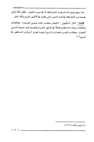 ‫ما‬‫شاع‬‫ولم‬‫يثبت‬
‫صا‬‫سبق‬‫يتبين‬‫أنه‬‫لم‬‫يتبت‬‫اشتراكه‬‫فلا‬‫في‬‫حرب‬‫الفجار‬.‫فلعّل‬‫اللّه‬‫تعالى‬
‫عصمه‬‫من‬‫المشاركة‬‫في‬‫هذه‬‫الحرب‬‫التي‬‫وقعت‬‫في‬‫الأشهر‬‫الحرم‬‫واللّه‬.‫أعلم‬
‫فائدة‬:‫قال‬‫السُّهيلي‬:‫"الفِجَار‬‫بكسر‬‫الفاء‬‫بمعني‬‫المفاجرة‬،‫كَالقتال‬
‫والمقاتلة‬،‫وذلك‬‫أنه‬‫كان‬ً‫قتالا‬‫في‬‫الشهر‬‫الحرام‬‫ففجروا‬‫فيه‬ً‫جميعا‬‫فسمي‬
.‫الفجار‬‫وكانت‬‫للعرب‬‫فجارات‬‫أربع‬‫اخرها‬‫فجار‬‫البرّاض‬‫المذكور‬‫في‬
‫السيرة‬.")8(
)8(‫الروض‬‫الأنف‬.)2/233(
)17(
 