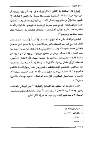 ‫ما‬‫شاع‬‫ولم‬‫يثبت‬
‫ته‬:‫قال‬‫الحافظ‬‫في‬)‫(الفتح‬:‫"قال‬‫ابن‬‫إسحاق‬:‫وحدثني‬‫يزيد‬‫بن‬‫رومان‬
‫عن‬‫عروة‬‫عن‬‫عائشة‬!‫مح‬:‫أن‬ً‫نعيما‬ّ‫كان‬ً‫رجلا‬ً‫نموما‬،ّ‫وأن‬‫النيي‬!‫ظ‬‫قال‬‫له‬:‫إ‬‫ن‬
‫اليهود‬‫بعثت‬‫إفي‬‫إن‬ّ‫كان‬‫يرضيك‬‫أن‬‫نأخذ‬‫من‬‫قريش‬ّ‫وغطفان‬ً‫رهنا‬‫ندفعهم‬
‫إليك‬‫فتقتلهم‬‫فعلّنا‬.‫فرجع‬‫نعيم‬ً‫مسرعا‬‫إلى‬‫قومه‬‫فأخبرهم‬،:‫فقالوا‬‫والله‬‫ما‬
‫كذب‬‫محمد‬‫عليهم‬،‫وإنهم‬‫لأهل‬‫غدر‬،‫وكذلك‬‫قال‬‫لقريّش‬،‫فكان‬‫ذلك‬
‫سيب‬‫خذلانهم‬‫ورحيلهم‬.")8(
‫لكني‬‫لم‬‫أقف‬‫علّى‬‫هذه‬‫الرواية‬‫لا‬ً‫سندا‬‫ولا‬ً‫متنا‬‫في‬‫سيرة‬‫ابن‬‫إسحاق‬
‫المطبوعة‬‫مع‬‫شرحها‬‫للسهلي‬‫(الروض‬‫الأنف‬)،‫ولا‬‫في‬‫سيرة‬‫ابن‬‫إسحاق‬
‫بتحقيق‬‫محمد‬‫حميدالله‬.‫وقد‬‫رواها‬‫البيهقي‬‫في‬)‫(الدلائل‬‫من‬‫طريق‬‫أحمد‬‫بن‬
‫عبد‬‫الجبار‬،:‫قال‬‫حديما‬‫يونس‬‫بن‬‫بُكيرعن‬‫يزيد‬‫بن‬ّ‫رومان‬‫عن‬‫عروة‬‫عن‬
‫عائشة‬‫قالت‬:‫"كان‬‫نعيم‬ً‫رجلا‬ً‫نموما‬،‫فدعاه‬‫رسول‬‫اللّه‬!‫ظ‬‫فقال‬:ّ‫إن‬‫يهود‬
‫قد‬ْ‫بعثت‬‫إفي‬‫إن‬‫كان‬‫يرضيك‬‫عنّا‬‫أن‬‫تأخذ‬ً‫رجالا‬ً‫رهنا‬‫من‬‫قريش‬،‫وغطفان‬
‫من‬‫أشرافهم‬،‫فندفعهم‬‫إليك‬‫فتقتلهم‬،‫فخرج‬‫من‬‫عند‬‫رسول‬‫اللّه‬!َ‫ة‬‫فأتاهم‬
‫فأخبرهم‬‫ذلك‬،‫فلما‬‫ولى‬‫نعيم‬‫قال‬‫رسول‬‫الله‬‫ءًك‬:‫إنما‬‫الحرب‬‫خدعة‬.")9(
‫وأحمد‬‫بن‬‫عبدالجبار‬‫العُطَاردي‬‫قال‬‫عنه‬‫الحافظ‬:‫"ضعيف‬‫وسماعه‬‫للسيرة‬
")01(
‫صحيح‬
‫والقصة‬‫ذكرها‬‫ابن‬‫كثيرفي‬‫(البداية‬‫والنهاية‬)11()‫عن‬‫البيهقي‬‫باختلاف‬
‫يسير‬.‫وهذه‬‫الرواية‬‫نجعل‬‫تفريق‬‫شمل‬‫الأحزاب‬‫بالتخذيل‬‫بينهم‬‫من‬‫تدبير‬
‫الرسول‬!-‫بعد‬‫تدبير‬‫اللّه‬-ّ‫وأن‬ً‫نعيما‬‫ما‬‫هو‬‫إلا‬‫ناقل‬.‫للحبر‬
)8(‫فتح‬‫الباري‬7/2(0.)4
)9(‫دلائل‬‫النبوة‬3/47(.)4
(0)11/91.
(1)14/131.
(172)
 