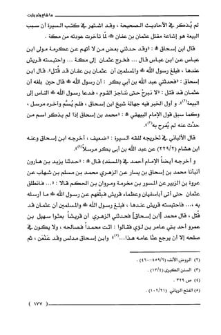 ‫ما‬‫شاع‬‫ولم‬‫يثبت‬
‫لم‬‫يُذكر‬‫في‬‫الأحاديث‬‫الصحيحة‬،‫وقد‬‫اشتهرفي‬‫كتب‬‫السيرة‬ّ‫أن‬‫سبب‬
‫البيعة‬‫هو‬‫إشاعة‬‫مقتل‬ّ‫عثمان‬‫بن‬‫عفان‬‫!كمه‬‫لمّا‬‫تأخرت‬‫عودته‬‫من‬.‫مكة‬
‫قال‬‫ابن‬‫إسحاق‬!:‫"وقد‬‫حدثني‬‫بعض‬‫من‬‫لا‬‫أتهم‬‫عن‬‫عكرمة‬‫مولى‬‫ابن‬
‫عباس‬‫عن‬‫ابن‬‫عباس‬‫قال‬...‫فخرج‬ّ‫عثمان‬‫إلى‬‫مكة‬...‫واحتبسته‬‫قريش‬
‫عندها‬،‫فبلغ‬‫رسول‬‫اللّه‬!‫والمسلمين‬ّ‫أن‬ّ‫عثمان‬‫بن‬‫عفان‬‫قد‬."‫قُتل‬‫قال‬‫ابن‬
‫إسحاق‬:‫"فحدثني‬‫عبد‬‫الله‬‫بن‬‫أبي‬‫بكر‬:ّ‫أن‬‫رسول‬‫اللّه‬‫ش‬‫قال‬‫حين‬‫بلغه‬ّ‫أن‬
ّ‫عثمان‬‫قد‬‫قتل‬:‫"لا‬ْ‫نبرح‬‫حتى‬‫نناجز‬‫القوم‬،‫فدعا‬‫رسول‬‫اللّه‬!‫الناس‬‫إلى‬
‫البيعة‬.")2(‫و‬‫أول‬‫الخبرفيه‬‫جهالة‬‫شيخ‬‫ابن‬‫إسحاق‬،‫فلم‬‫يُسَّم‬‫وآخره‬،‫مرسل‬
‫وكما‬‫سبق‬‫قول‬‫الإمام‬‫البيهقي‬!‫مم‬:‫"محمد‬‫بن‬‫إسحاق‬‫إذا‬‫لم‬‫يذكر‬‫اسم‬‫من‬
‫حدَّث‬‫عنه‬‫لم‬‫يُفرح‬.")3(‫به‬
‫قال‬‫الألباني‬‫في‬‫نخريجه‬‫لفقه‬‫السيرة‬:‫"ضعيف‬،‫أخرجه‬‫ابن‬‫إسحاق‬‫وعنه‬
‫ابن‬‫هشام‬)2/922(‫عن‬‫عبد‬‫اللّه‬‫بن‬‫أبى‬‫بكر‬.")4(ً‫مرسلا‬
‫و‬‫أخرجه‬‫أيضاًالإمام‬‫أحمد‬‫في‬)‫(المسند‬‫قال‬!‫مم‬:‫"حدثنا‬‫يزيد‬‫بن‬‫هارون‬
‫أنبأنا‬‫محمد‬‫بن‬‫إسحاق‬‫بن‬‫يسار‬‫عن‬‫الزهري‬‫محمد‬‫بن‬‫مسلم‬‫بن‬‫شهاب‬‫عن‬
‫عروة‬‫بن‬‫الزبيرعن‬‫المسور‬‫بن‬‫مخرمة‬‫ومروان‬‫بن‬‫الحكم‬‫قالا‬:..."‫فانطلق‬
ّ‫عثمان‬‫حتى‬‫أتى‬‫أباسفيان‬‫وعظماء‬‫قريش‬‫فبلّّغهم‬‫عن‬‫رسول‬‫الله‬!‫ض‬‫ما‬‫أرسله‬
‫به‬..،.‫فاحتبسته‬‫قريش‬‫عندها‬،‫فبلغ‬‫رسول‬‫اللّه‬‫ش‬‫والمسلمين‬ّ‫أن‬‫عثمان‬‫قد‬
‫قُتل‬،‫قال‬‫محمد‬‫]ابن‬‫إسحاقدأ‬‫فحدثني‬‫الزهري‬ّ‫أن‬ً‫قريشا‬‫بعثوا‬‫سهيل‬‫بن‬
‫عمرو‬‫أحد‬‫بني‬‫عامر‬‫بن‬‫لؤي‬‫فقالوا‬:‫ائت‬ً‫محمدا‬‫فصالحه‬،‫ولا‬ّ‫يكون‬‫في‬
‫صلحه‬‫إلا‬ّ‫أن‬‫يرجع‬‫عئا‬‫عامه‬ْ(...‫هذا‬")‫وابن‬‫إسحاق‬‫مدلس‬‫وقد‬‫عَنْعَن‬،‫ثم‬
)2(‫الروض‬‫الأنف‬-6/945(0)46.
)3(‫السنن‬‫الكبرى‬)4/13(.
)4(‫ص‬932.
)5(‫الفتح‬‫الرُباني‬(21/20)1.
(177)
 