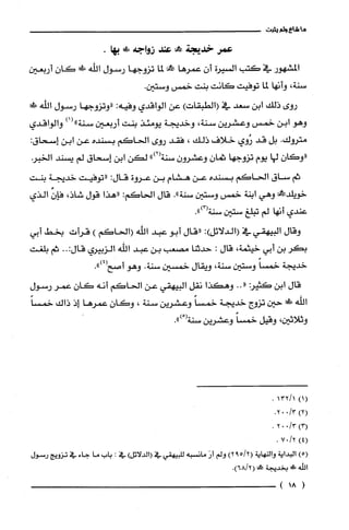 ‫ما‬‫شاع‬‫ولم‬‫يثبت‬
‫عمر‬‫خديجة‬!‫مح‬‫عند‬‫زواجه‬!.‫بها‬
‫المشهور‬‫في‬‫كتب‬‫السيرة‬ّ‫أن‬‫عمرها‬!‫مح‬‫لما‬‫تزوجها‬‫رسول‬‫الله‬‫!ل‬ّ‫كان‬‫أربعين‬
،‫سنة‬‫وأنها‬‫لما‬‫توفيت‬‫كانت‬‫بنت‬‫خمس‬.‫وستين‬
‫روى‬‫ذلك‬‫ابن‬‫سعد‬‫في‬)‫(الطبقات‬‫عن‬‫الواقدي‬‫وفيه‬:‫"وتزوجها‬‫رسول‬‫اللّّه‬‫!ل‬
‫وهو‬‫ابن‬‫خمس‬‫وعشرين‬‫سنة‬،‫وخديجة‬‫يومئذ‬‫بنت‬‫أربعين‬‫سنة‬)1("‫والواقدي‬
‫متروك‬.‫بل‬‫قد‬‫رُوي‬‫خلاف‬‫ذلك‬،‫فقد‬‫روى‬‫الحاكم‬‫بسنده‬‫عن‬‫ابن‬‫إسحاق‬:
ّ‫"وكان‬‫لها‬‫يوم‬‫تزوجها‬ّ‫ثمان‬ّ‫وعشرُون‬")2(‫سنة‬‫لكن‬‫ابن‬‫إسحاق‬‫لم‬‫يسند‬‫الخبر‬
‫ثم‬‫ساق‬‫الحاكم‬‫بسنده‬‫عن‬‫هشام‬‫بن‬‫عروة‬:‫قال‬‫"توفيت‬‫خديّجة‬‫بنت‬
!‫خويلّد‬‫وهي‬‫ابنة‬‫خمس‬‫وستين‬‫سنة‬."‫قال‬‫الحاكم‬:‫"هذا‬‫قول‬،‫شاذ‬‫فإن‬‫الذي‬
‫عندي‬‫أنها‬‫لم‬‫تبلغ‬‫ستين‬.")3(‫سنة‬
‫وقال‬‫البيهقي‬‫في‬:)‫(الدلائل‬‫"قال‬‫أبو‬‫عبد‬‫الله‬‫(الحاكم‬)‫قرأت‬‫بخط‬‫أبي‬
‫بكر‬‫بن‬‫أبي‬‫خيثمة‬،‫قال‬:‫حدثنا‬‫مصعب‬‫بن‬‫عبد‬‫الله‬‫الزبيري‬..:‫قال‬‫ثم‬‫بلغت‬
‫خديجة‬ً‫خمسا‬‫وستين‬،‫سنة‬‫ويقال‬‫خمسين‬‫سنة‬.‫وهو‬.")4(‫أصح‬
‫قال‬‫ابن‬‫كثير‬..((‫وهكذا‬‫نقل‬‫البيهقي‬‫عن‬‫الحاكم‬‫أنه‬‫كان‬‫عمر‬‫رسول‬
‫اللّّه‬‫!ك‬‫حين‬‫تزوج‬‫خديجة‬ً‫خمسا‬‫وعشرين‬‫سنة‬،ّ‫وكان‬‫عمرها‬‫إذ‬‫ذاك‬ً‫خمسا‬
‫وثلاثين‬،‫وقيل‬ً‫خمسا‬‫وعشرين‬ْ(‫سنة‬.")
)1(1/132.
.3/002)2(
.3/002)3(
.2/07)4(
)5(‫البداية‬‫والنهاية‬2/59()2‫ولم‬َ‫أر‬‫مانسْبه‬‫للبيهقي‬‫في‬)‫(الدلائل‬‫في‬:‫باب‬‫ما‬‫جاء‬‫في‬‫تزويج‬‫رسول‬
‫الله‬!‫ح‬‫بخديجة‬!.)2/68(
(18)
 