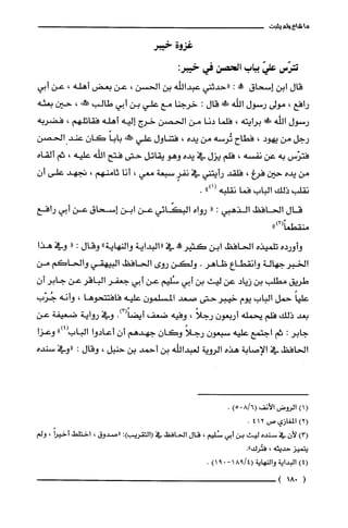 ‫ماشاءولم‬‫يثبت‬
‫غزوة‬‫خيبر‬
‫تترّس‬ّ‫علي‬‫بباب‬‫الحصن‬‫في‬:‫خيبر‬
‫قال‬‫ابن‬‫إسحاق‬‫!أ‬:‫"حدثني‬‫عبدالله‬‫بن‬‫الحسن‬،‫عن‬‫بعض‬‫أهله‬،‫عن‬‫أبي‬
‫رافع‬،‫مولى‬‫رسول‬‫الله‬!‫ة‬‫قال‬:‫خرجنا‬‫مع‬‫علي‬‫بن‬‫أبي‬‫طالب‬!‫حملط‬،‫حين‬‫بعثه‬
‫رسول‬‫اللّه‬!‫برايته‬،‫فلما‬‫دنا‬‫من‬‫الحصن‬‫خرج‬‫إليه‬‫أهله‬‫فقاتلهم‬،‫فضربه‬
‫رجل‬‫من‬‫يهود‬،‫فطاح‬‫تُرسه‬‫من‬‫يده‬،‫فتناول‬‫علي‬‫!كه‬ً‫بابا‬‫كان‬‫عند‬‫الحصن‬
‫فترّس‬‫به‬‫عن‬‫نفسه‬،‫فلم‬‫يزل‬‫في‬‫يده‬‫وهو‬‫يقاتل‬‫حتى‬‫فتح‬‫اللّه‬‫علّيه‬،‫ثم‬‫ألقاه‬
‫من‬‫يده‬‫حين‬‫فرغ‬،‫فلقد‬‫رأيتني‬‫في‬ٍ‫نفر‬‫سبعة‬‫معي‬،‫أنا‬‫ثامنهم‬،‫تجهد‬‫على‬‫أ‬‫ن‬
‫نقلب‬‫ذلك‬‫الباب‬‫فما‬‫نقلبه‬")1(.
‫قال‬‫الحافظ‬‫الذهبي‬:"‫رواه‬‫البكّائي‬‫عن‬‫ابن‬‫إسحاق‬‫عن‬‫أبي‬‫رافع‬
")2(ً‫منقطعا‬
‫وأورده‬‫تلميذه‬‫الحافظ‬‫ابن‬‫كثير‬!‫في‬‫"البداية‬‫والنهاية‬"‫وقال‬:"‫وفي‬‫هذا‬
‫الخبر‬‫جهالة‬‫وانقطاع‬‫ظاهر‬.‫ولكن‬‫روى‬‫الحافظ‬‫البيهقي‬‫والحاكم‬‫من‬
‫طريق‬‫مطلب‬‫بن‬‫زيّاد‬‫عن‬‫ليث‬‫بن‬‫أبي‬‫سُلّيم‬‫عن‬‫أبي‬‫جعفر‬‫الباقر‬‫عن‬‫جابر‬‫أ‬‫ن‬
ً‫علّيا‬‫حمل‬‫الباب‬‫يوم‬‫خيبرحتى‬‫صعد‬‫المسلمون‬‫علّيه‬‫فافتتحوها‬،‫وأنه‬‫جُرّب‬
‫بعد‬‫ذلك‬‫فلم‬‫يحملّه‬‫أربعون‬ً‫رجلا‬،‫وفيه‬‫ضعف‬.)3(ً‫أيضا‬‫وفي‬‫رواية‬‫ضعيفة‬‫عن‬
‫جابر‬:‫ثم‬‫اجتمع‬‫عليه‬ّ‫سبعون‬ً‫رجلا‬ّ‫وكان‬‫جهدهم‬‫ان‬‫أعادوا‬‫الباب‬")4(‫وعزا‬
‫الحافظ‬‫في‬‫الإصابة‬‫هذه‬‫الروية‬‫لعبداللّّه‬‫بن‬‫أحمد‬‫بن‬‫حنبل‬،‫وقال‬:‫"وفي‬‫سنده‬
()1‫الروض‬‫الأنف‬6/8(0)5.
)2(‫المغازي‬‫ص‬214.
)3(‫لأن‬‫في‬‫سنده‬‫ليث‬‫بن‬‫أبي‬‫سُليم‬،‫قال‬‫الحافظ‬‫في‬:)‫(التقريب‬‫"صدوق‬،‫اختلط‬ً‫أخيرا‬،‫ولم‬
‫يتميز‬‫حديثه‬،."‫فتُرك‬
)4(‫البداية‬‫والنهاية‬4/98(‫ا‬-09)1.
(018)
 