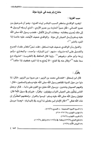 ‫ما‬‫شاع‬‫ولم‬‫يثبت‬
‫ماشاع‬‫ولم‬‫بثبت‬‫في‬‫غزوة‬‫مؤتة‬
‫سبب‬‫الغزوة‬:
‫"ينفرد‬‫الواقدي‬‫بذكر‬‫السبب‬‫المباشر‬‫لهذه‬‫الغزوة‬،‫وهو‬ّ‫أن‬‫شرحبيل‬‫بن‬
‫عمرو‬‫الغساني‬،‫قَتل‬‫صبراًالحارث‬‫بن‬‫عمير‬‫الأزدي‬،‫الذي‬‫أرسله‬‫الرسول‬!‫ض‬
‫إلى‬‫ملك‬‫بُصرى‬‫بكتابه‬،‫وكانت‬‫الرسل‬‫لاتُقتل‬،‫فغضب‬‫رسول‬‫الله‬‫صلى‬‫الفْه‬
‫عليه‬‫وسلم‬‫وأرسل‬‫الجيش‬‫إلى‬‫مؤتة‬.‫والواقدي‬‫ضعيف‬‫لايُعتمد‬‫علّيه‬‫خاصة‬‫إذا‬
‫انفرد‬‫بالخبر‬")1(
‫والقول‬‫بأن‬‫الواقدي‬‫ضعيف‬‫فيه‬‫تساهل‬،‫فقد‬َّ‫نص‬‫أكَثر‬‫علماء‬‫الجرح‬
‫والتعديل‬‫على‬‫أنه‬‫متروك‬،‫منهم‬:‫ابن‬‫المبارك‬،‫وأ‬‫حمد‬،‫والبخاري‬،‫وأبو‬
‫زرعة‬،‫وأبو‬‫حانم‬،‫وغيرهم‬)2(.‫ولهذا‬‫قال‬‫الحافظ‬‫في‬)‫(التقريب‬:‫"متروك‬‫مع‬
‫سعة‬‫علّمه‬")3(‫وقال‬‫عنه‬‫في‬‫الفتح‬:‫"لا‬‫يُحتج‬‫به‬‫إذا‬‫انفرد‬‫فكيف‬‫إذا‬‫خالف‬")4(
‫يافُزَار‬:
‫قال‬‫ابن‬‫إسحاق‬:‫"فحدثبى‬‫محمد‬‫بن‬‫الزبير‬،‫عن‬‫عروة‬‫بن‬‫ألزبير‬،:‫قال‬‫لما‬
‫دنوا‬‫من‬‫حول‬‫المدينة‬‫تلقاهم‬‫رسول‬‫اللّه‬‫صلى‬‫اللّّه‬‫علّيه‬‫وسلم‬ّ‫والمسلمون‬،‫قال‬.
‫ولقيهم‬ّ‫الصبيان‬‫يشتدون‬،‫ورسول‬‫الله‬‫مقبل‬‫مع‬‫القوم‬‫على‬‫دابة‬...:‫قال‬‫وجعل‬
‫ألناس‬‫يَحْثُون‬‫على‬‫الجيش‬‫التراب‬‫ويقولون‬:‫يافُرّار‬،‫فررنم‬‫في‬‫سبيل‬‫أللْه؟‬:‫قال‬
‫فيقول‬‫رسول‬‫اللّّه‬‫صلى‬‫الله‬‫علّيه‬‫وسلم‬.!‫ليسو‬‫بالفرار‬،‫ولكتهم‬‫الكُزار‬‫إ‬‫ن‬
‫شاء‬‫اللّه‬‫تعالى‬")5(‫قال‬‫الإمام‬‫ابن‬‫كثير‬‫لما‬*‫أورد‬‫في‬1)‫البداية‬:‫"وهذا‬‫مرسل‬
()1‫السيرة‬‫التبوية‬‫الصحيحة‬-‫د.الععوي‬21‫لملأ‬6)4.
)2(‫تهذيبه‬‫التهذيبا‬‫أ!لم‬)367-363
)3،‫تقريبه‬‫التهذيب‬6(‫لم‬491)
)‫ر؟‬‫فتح‬‫اثباري‬7(‫لم‬)4!2‫وكذا‬‫في‬‫أ!لم‬571)48،‫وانظو‬9(‫لم‬39*)1
)5(‫ألووض‬‫الأففه‬71‫لم‬9!)9
(183)
 